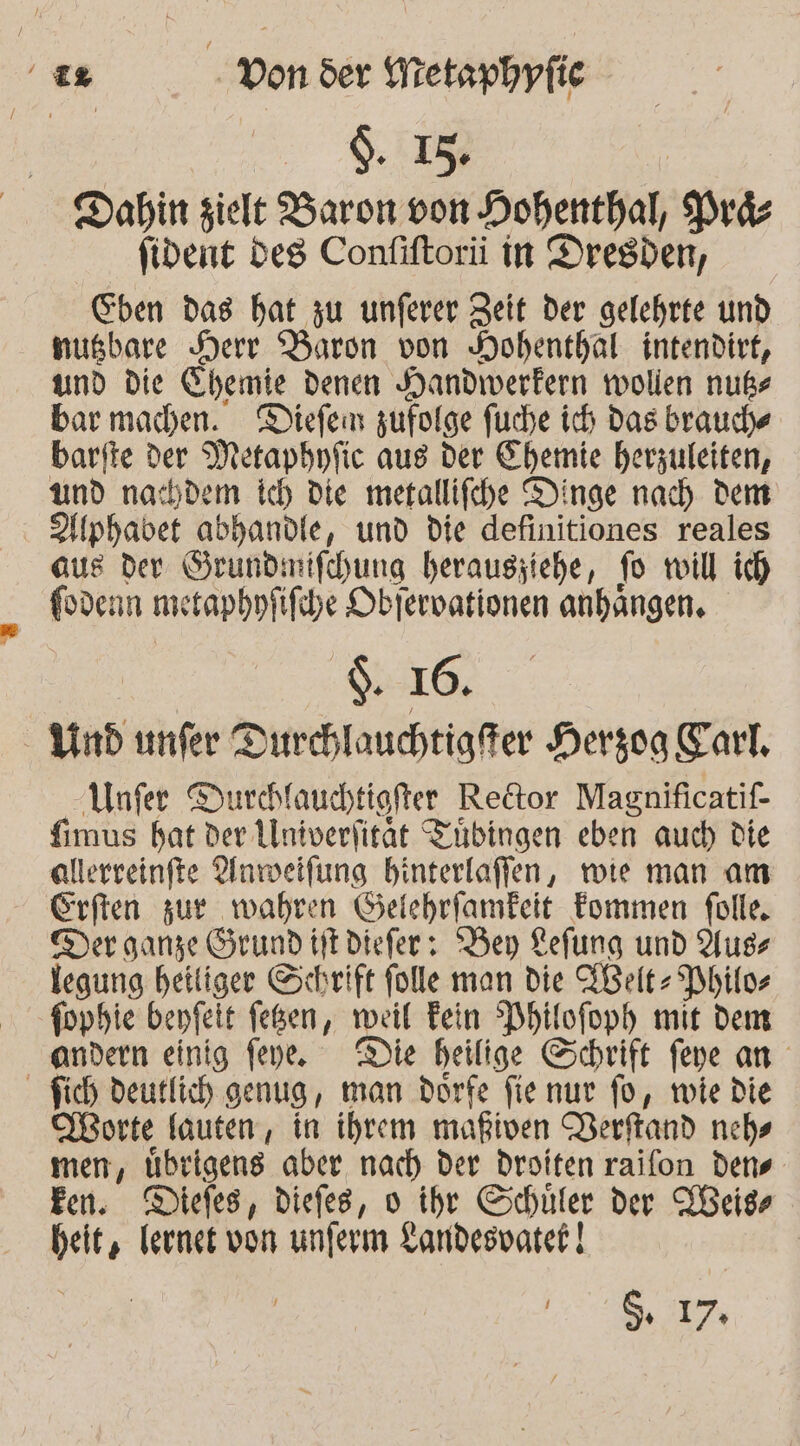 &gt; NEE Dahin zielt Baron von Hohenthal, Pra- fident Des Confiftorü in Dresden, Chen das hat zu unferer Zeit der gelehrte und nusbare Herr Baron von Hohenthal intendirt, und die Chemie denen Handwerkern wollen nußs bar machen. Diefen zufolge fuche ich Das brauche barfte der Metapbpfic aus der Chemie herzuleiten, und nachdem Ich Die metallifche Dinge nach dem Hphavet abhandle, und die definitiones reales aus der Srundimifchung herausziehe, fo will ich fodenn metaphnfifihe Obfervationen anhangen, ‘16. -Ynd unfer Durchlauchtigfer Hergoga Karl, Unfer Durchlauchtiofter Redtor Magnificatif- fimus bat der Alniverlitat Tübingen eben auch die allerreinfte Anwelfung binterlaffen, wie man am Erften zur wahren Gelehrfamfeit Fommen folle, Der ganze Grund iitdiefer: ‘Bey Kefung und Auss legung heiliger Schrift folle man die Felt Philos fophie benfeit feßen, weil Fein Phtlofoph mit dem andern einig feye. Die heilige Schrift feye an - fich deutlich genug, man dorfe fienur fo, wie die Torte fauten, in ihrem mafiven Verftand nchs men, übrigens aber nach der droiten raifon dens fen. Diefes, diefes, 0 ihre Schüler der LHeis heit, lernt von unferm Landesvatek | N ET