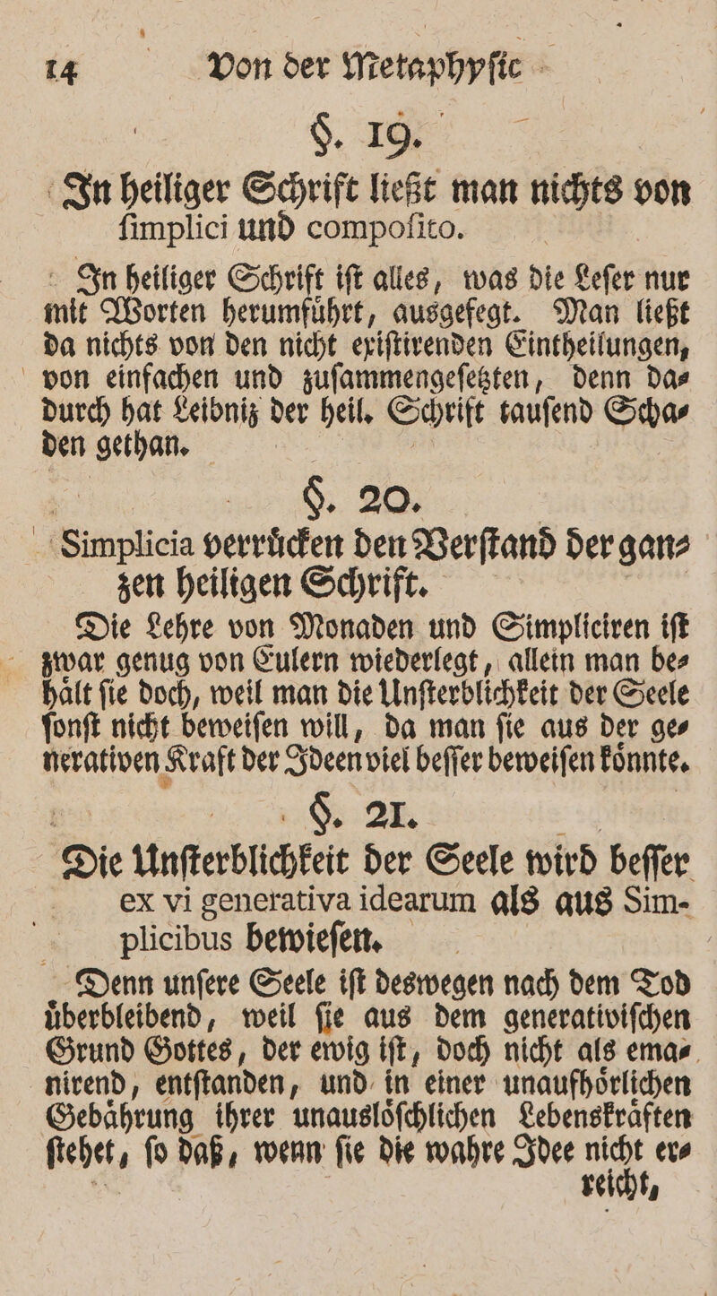 TR 50118 Metapbpfic k I Rp heiliger Schrift ließe man nichts von fimplici und compofito. © Sin heiliger Schrift ift alles, was die Kefer nur mie orten herumführt, ausgefegt. Man ließt da nichts: von den nicht eriftirenden Eintheilungen, von einfachen und zufammengefesten, Denn Das durch hat Keibniz der heil, Soprift saufend Schas den ‚gethan. | . 20. | Simplicia peertichen den Berftand der ganz zen heiligen Schrift. Die Lehre von Monaden und Simpliciren iff zwar genug von Kulern wiederlegt, allein man bes halt fie doch, weil man die Unfterblichkeit der Seele fonft nicht beweifen will, da man fie aus der ges nerativen ‚Kraft der den viel beffer beweifen Fönnte, ! $. 2L. Die Unfterblichteie der Seele wird beffer ex vi generativa idearum al$ qug Sim- - ‚plicibus bewiefem Denn unfere Seele ift deswegen nach dem Tod überbleibend, meil fie aus dem generativifchen Grund Gottes, der ewig ift, Doch nicht als emas. nirend, entflanden, und. in einer unaufhörlichen Gebährung ihrer unauslöfchlichen Lebenskräften fiebet, fo Daß, wenn fie Die wunhre Sydee id, eve Ti