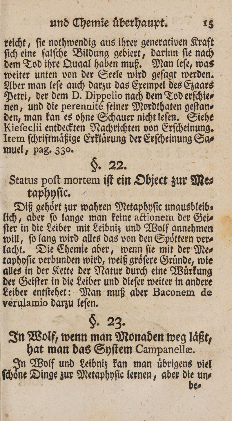 reicht, fie nothwendig aus ihrer generativen Kraft fich eine falfche Bildung gebiert, Darinn fie nach dem Tod ihre Dunal haben muß. Man lefe, vas weiter unten von der Seele wird gefagt werden. - Aber man lefe aud) darzu Das Eyempel des Saars Netri, der dem D. Dippelio nach dem Tod erfchies nen, und die perennite feiner Mordthaten geftan». den, man Tan e8 ohne Schauer nicht lefen. Siehe Kiefeclii entdeckten Nachrichten von Erfcheinung. Item fehriftmaßige Erklärung der Erfeheinung Ss muel, pag. 33% sr | $. 22. EI Status poftmortem ift ein Object u Mes _taphufie we. Be DB gehört zur wahren Metapbyfic unausbleibs lich, aber fo lange man Feine ationem der Geis fter in die Keiber mit Leibniz und LBolf annehmen lacht. Die Chemie aber, wenn fie mit der Mes saphnfic verbunden wird, weiß grofere Grunde, wie alles in der Kette der Natur durch eine IBürkung der Geifter. in die Leiber und diefer weiter in andere Leiber entftehet: Man muß aber Baconem de verulamio darzu Iefen. er | -. $. 23. | In Wolf, wenn man Monaden meg läßt, hat man das Syflem Campanelle. Fr Wolf und Lelbniz Fan man übrigens viel Ichone Dinge zur Metapbofic lernen, aber % uns ; | | es