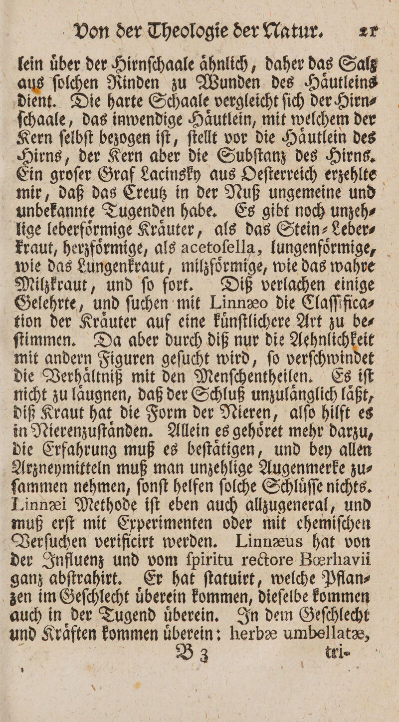 Tein über der Hirnfihaale ähnlich, daher das Salg aus fülhen Ninden zu Wunden. des Häutleind ‚dient. Die harte Schaale vergleicht fich Der Diens Ichaale, das inwendige Häutlein, mit rvelchem der Kern felbft bezogen ift, ftellt vor die Häutlein des Hirns, der Kern aber die Gubflany des Hirns., Ein grofer Graf Lacinsfy aus Defterreich erzehlte mir, daß das Ereuß in der Ruß ungemeine und ‚anbefannte Tugenden habe. Cs gibt noch unzehs tige Teberfürmige Krauter, als das Steinz Lebers fraut, herzförmige, als acetofella, lungenförmige, i wie das Lungenfraut, milförmige, role das wahre Mitzkraut, und fo fort. DIE verlachen einige Gelehrte, und fuchen mit Linneo die Claffificas tion der Kräuter auf eine Fünftlichere Art zu bes flimmen. Da aber durch DIE nur Die Achnlichkeie mit andern Figuren gefucht wird, fo verfchwindet die Derhältniß mit Den Menfchentheifen. SE nicht zu laugnen, daß der Schluß unzulanglich läßt, DIR Kraut hat die Form der Dieren, alfo hilft es in Jeierenzuftanden. 2lllein es gehöret mehr darzu, Die Erfahrung muß es beftatigen, und bey allen Arzneymitteln muß man unzehlige Augenmerke zur fammen nehmen, fonft helfen folche Schlüffe nichte. Linnei Methode ift eben auch allzugeneral, und muß erft mit Eyperimenten oder mit chemifchen Derfuchen verificirt werden. Linnzus hat von der Sinfluenz und vom fpiritu re&amp;tore Boerhavii ganz abftrahirt. Er bat ftatuiet, welche Plans ‚zen im efchlecht überein Fommen, diefelbe kommen auch in der Tugend überein. An dem Sefcbleche und K väften Fommen überein: Kerb umbellatas, D3 | ti- ; 0)