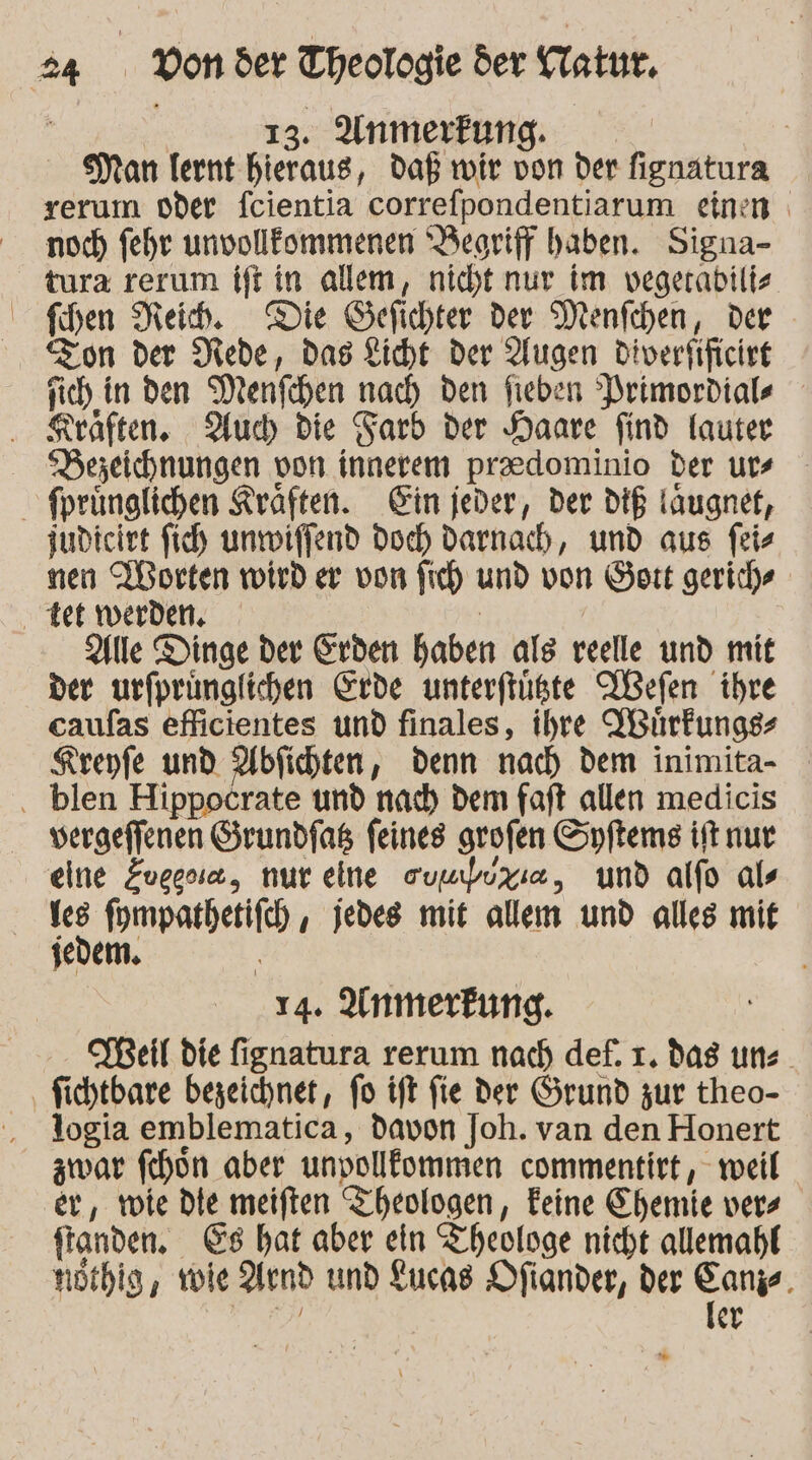 13. Anmerkung. | Man lernt hieraus, daß wir von der fignatura rerum oder fcientia correfpondentiarum einen noch fehr unvollflommenen Beoriff haben. Signa- tura rerum ift in allem, nicht nur im vegerabiltz Shen Neib. Die Gefichter der Menfchen, der Zon der Mede, das Kicht der Augen diverfificirt sich in den Menfchen nach den fieben Primordiale . Keaften. Auch die Farb der Haare find lauter Dezeichnungen von innerem praedominio der urs fprünglichen Kräften. Gin jeder, der dIE läugnet, judiciet fich unmiffend Doch darnach, und aus feis nen Worten wird er von fich und von Hort gerich® ‚tet werden. | Alle Dinge der Erden haben als reelle und mit der urfprünglichen Erde unterftüste Wefen ihre caufas efiicientes und finales, ihre YBhrfungs- Kreyfe und Abfichten, denn nach dem inimita- blen Hippocrate und nach dem faft allen medicis vergeffenen Grundfas feines grofen Syftems ift nur eine Evegsia, nur eine eumbuxıe, und alfo als Yes fompathetifch , jedes mit allem und alles mit jedem. 14. Anmerkung. Beil die fignatura rerum nach def. 1. dag uns. ‚ fichtbare bezeichnet, fo tft fie der Grund zur theo- ', logia emblematica, davon Joh. van den Honert zwar fchon aber unvolllommen commentirt, weil er, wie Die meiften Theologen, Eeine Chemie vers fanden. €s hat aber ein Theologe nicht allemahf nöthig, role end und Lucas Ofiander, der one % er