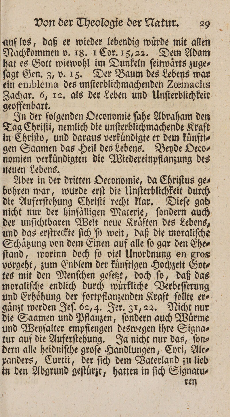 Jrachfommen v. 18. ı Cor. 15,22. Dem Adam hat es Gott wiewohl im Dunkeln feitwarts zuges fagt Gen. 3, 0.15. Der Baum des Lebens war ein emblema des unfterblichmachenden Zoemachs Socar, 6, 12, als der Leben und Unfterblichkeis geoffend art. Sn der folgenden Deconomie fahe Abraham den Tag Chrifti, nemlich die unfterblichmachende Kraft in Ehrifto, und daraus verfündigte er Dem Fünftts sen Suamen das Heil desKebens. “Bende Deco» nomien verfündigten die TBiedereinpflanzung des neuen Lebens, Aber in der dritten Deconomie, da Shriftus 0 bohren war, wurde erft die Unfterbfichkeit durch die Auferftehung Ehrifti recht Flar, - Diefe gab nicht nur der hinfalligen Materie, fondern aud) der unfichtbaren Welt neue Kräften des Lebens, und das erftreckte fich fn weit, Daß die moralifche Schägung von dem Einen auf alle fo gar den Ches ftand, worinn doch fo viel Unordnung en gros vorgeht, sum Enblem der Funftigen Hochzeit Gots tes mit den Menfchen gefest, doch fo, daß das moralifche endlich durch würkliche Derbefferung ganzt werden ef. 62,4. Ser. 31,22. Vicht nur die S;aamen und Pflanzen, fondern auch KBürme und WWenfalter empfiengen Deswegen ihre Signas tur auf die Auferftehung. fa nicht nur das, fons dern alle heidnifche grofe Handlungen, Eyri, Alles yanders, Eurtii, der fid) dem Daterland zu lieb in den Abgrund gefturzt, hatten in fich be |