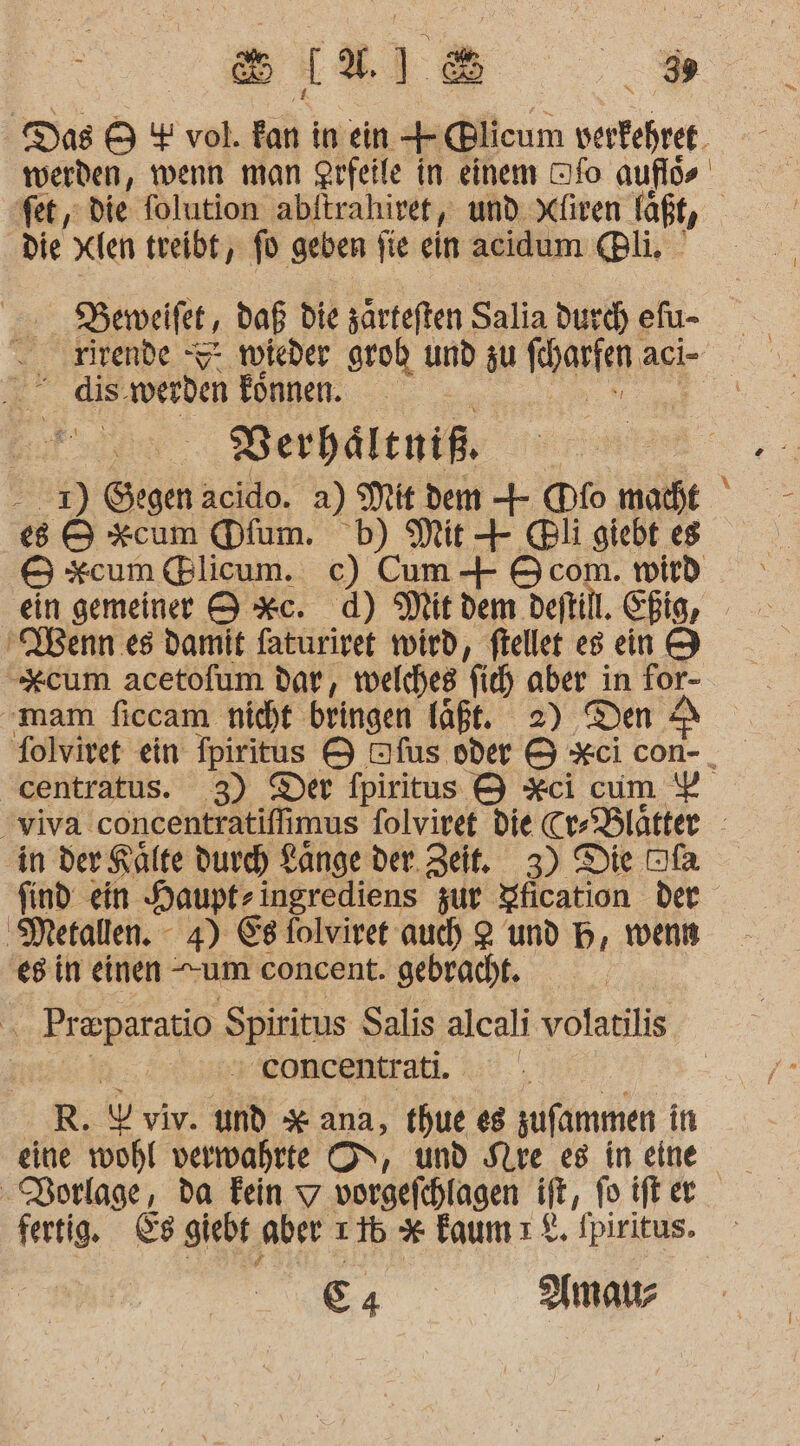 Das 9 + vol. kan in ein + @licum verfehret werden, wenn man Qrfeile in einem Dfo: auflös fet, die folution abftrahirer, und Xfiren läßt, die xien treibt, fo geben fie ein acidum li. DBeweifet, daß die särteften Salia durd) efu- rirende -S* wieder grob und zu ar: aci- dis. werden Eönnen. ER BVerhältniß. - 2) Gegen acido. a) Mit dem + (Dfo macht ' e8 &amp; xcum Dfum. b) Mit + @li giebt es &amp; xcum Blicum. c) Cum + Ocom. wird ein gemeiner 9 *c. d) Mit dem deitill. Chig, ‚VBenn es damit faturiret wird, ftellet es ein 9 x*cum acetofum dar, welches fic) aber in for- ‘mam ficcam nicht bringen laßt. 2) Den £ Tolviret ein fpiritus &amp; Dfus vder &amp; *ci con-_ centratus. 3) Der fpiritus &amp; Xci cum viva Cöhteni ns folviret die Cr Blätter in der Kälte durch Ränge der. Zeit. 3) Die Dfa find ein Haupt-ingrediens zur Yfication der ‚Metallen. - 4) Es folviret auch 2 und H, wenn es in einen um concent. gebracht. £ Preparatio Apinnns Salis alcali volatilis | eoncentrati. R. Pr viv. un x ana, thue es sufammen in -Porlage, da Fein 7 vorgefchlagen ft, fo ift er fertig. &amp;s giebt ‚aber 216 * faumı%. Ipiritus. E A mau