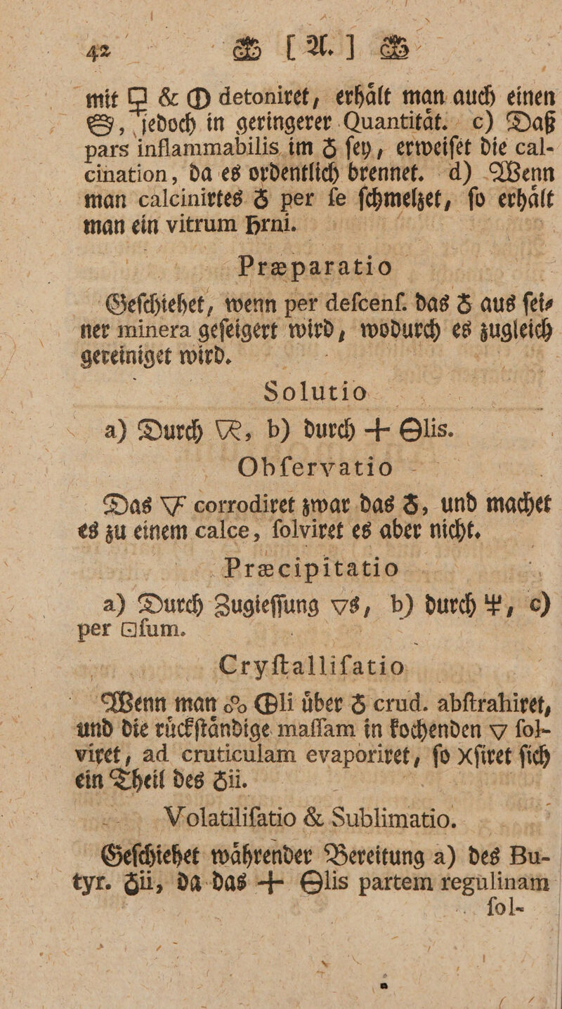 Be &amp; [1 8 .mnD&amp;® detoniref, erhält man. auch einen 8, jedoch in geringerer. Quantität. c) Daß pars inflammabilis im &amp; fey, erteifet die cal- cination, da es ordentlich brennet. d) Menn ‘man calcinittes &amp; per fe fomelget, fo m man ein vitrum brai oo | Preparatio ‚Sefchtehet, ‚ wenn per defcenf. das &amp; aus fer ner minera gefeigert wird, wodurch ee u gereiniget wird. Ä Solutio. a) Durch, WR, b) durch + Bis. Obfervatio Das FF corrodiret zwar das &amp;, und machet ed zu einem calce, folviret 8 aber nicht, | .. Preeipitatio - a) Durch, augiefjung vs, b) durch 'F, 5 en BR Cryfallifatio | Wenn man % @li über &amp; crud. abftrahiret, und die ruckftändige maffam in Eochenden 7 fok- viret, ad cruticulam A Seins fo xfiret fich ein Theil des Sii. | Volatilifatio &amp; Sublimatio. - efchieher währender Bereitung a) des Bu- tyr. Si, da das + Hlis partem regulinam- | | .., fol 2 |