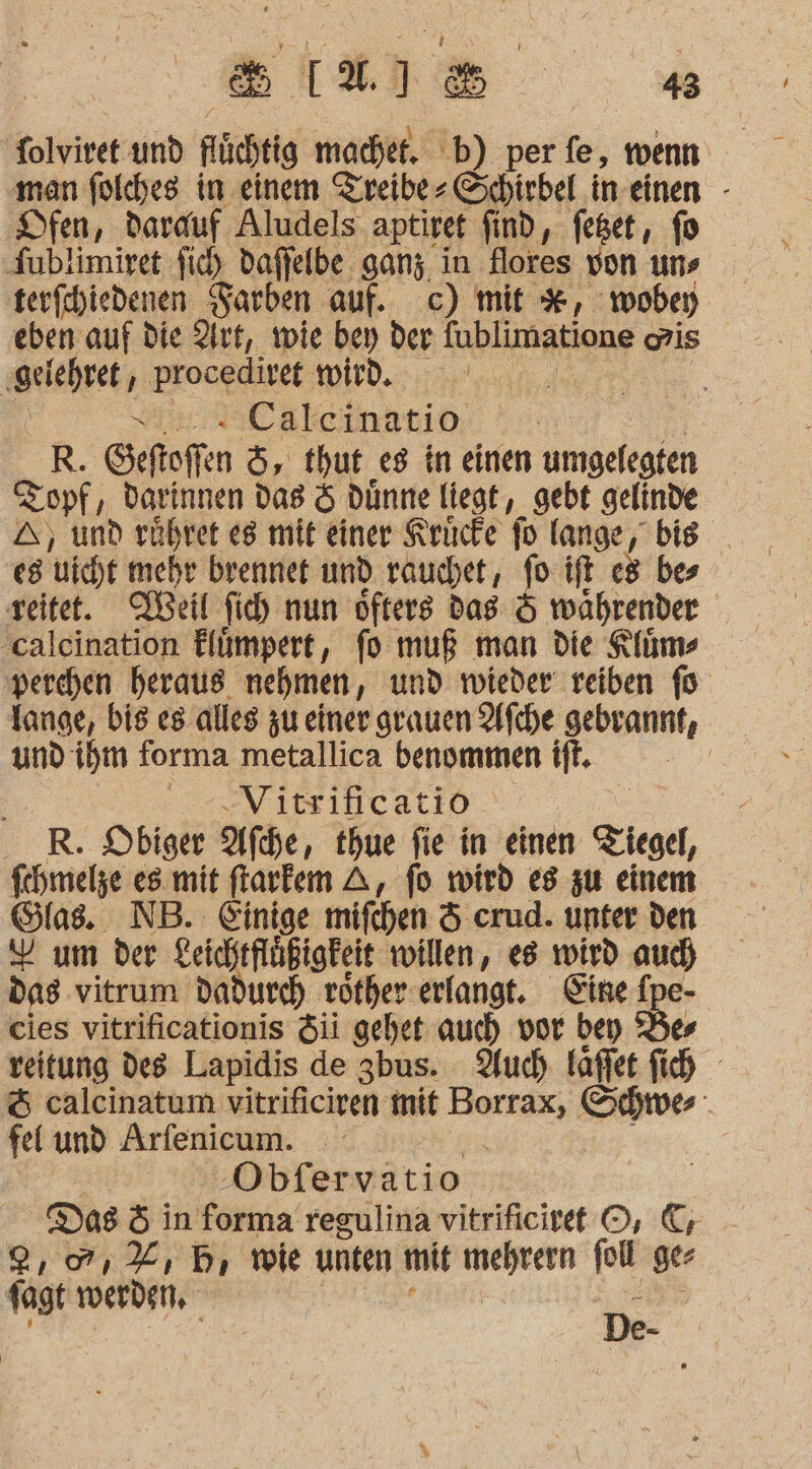 L 2. N: Fe | 43 olviret und füchtig machet. .b) per fe, wenn man folches in einem Zreibe- Schirbel in einen - Dfen, darauf Aludels- aptiref find, feget,, fo Tublimiryet fi) daffelbe ganz in flores von uns terfihiedenen Farben auf. c) mit #, woben eben auf die Art, wie bey der {ublimatione ais ‚gelehret, procedivet ED x . Calcinatio | R. Seftoffen 5, thut es in einen umgelegten Zopf , darinnen das &amp; dünne liegt, gebt gelinde A, und rühret eg mit einer Krücfe fo lang ge, bis _ eg wicht mehr brenner und rauchet, fo ift be reitet. Beil fih nun öfters das &amp; währender ‚calcination Elümpert, fo muß man die Klüms perchen heraus nehmen, und wieder reiben fo lange, bis es alles zu einer grauen Afche gebrannt, und ihm forma metallica benammen ift. | 2 Vitsificatio ER. Obiger Afdhe, thue fie in einen Ziegel, fchmelze es mit frarfem A, fo wird es zu einem Glas. NB. Einige mifchen &amp; crud. unter den Y um der Leichtflüßigfeit willen, es wird auch dag vitrum dadurch röther erlangt. Fine f e- cies vitrificationis Si gehet auch vor bey Bes veitung des Lapidis de 3bus. Auc) kaffee fih &amp; calcinatum vitrificiren mit Borrax, ru “ fel und Arfenicum. | ‚Obfervatio DaB öin oki regulina vitrificiret ©, &amp;; 2,07, %, 5 wie unten mit ARD poll ger 1agt werden, g e;