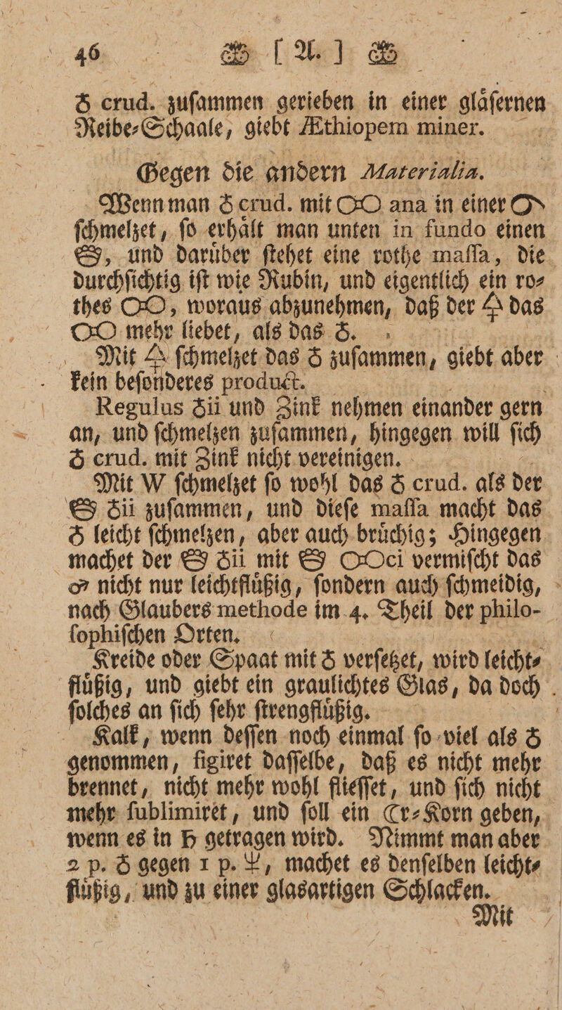 HH... Be lieh fe) crud. zufammen gerieben in einer gläfernen Neibe-Schaale, giebt Zthiopem miner. Begen die andern Materialin. Wernman Scrud. mit CO ana in einer OV fchmelzet , 16 ‚erhält man unten in fundo einen &amp;, und darıber flchet eine votbe mafla, die. durchfichtig. ift wie Rubin, und eigentlich ein ro&gt; thes OO, woraus abzunehmen, daß der A dag Be: mehr fiebet, alsdas &amp;. . Mit Zr fchmelget das &amp; zufammen, giebt. aber - . Tein befonderes produt. Regulus $ii und ZinE nehmen einander gern an, und fehmelsen zufammen, hingegen. roill fi 5 crud. mit Zink nicht. vereinigen. Mit W fehmelzet fo wohl dag &amp; crud. ale der &amp; ii zufammen, und diefe mafla macht das. &amp; leicht fehmelzen, aber auch-brüchig; Hingegen machet der I Si mit &amp; ODeci vermifcht das or nicht nur Teicheflüßig, fondern auch fhmeidig, nach Glaubers methode im.4. Theil der philo- fophifchen Drten, | | Kreide oder Spaat mit ö verfeßet, wird leichte flüßig, und giebt ein graulichtes Oias f da doch . foiches an fich fehr frengflüßig. - Kalk, wenn defien noch einmal fo-viel als &amp; genommen, figiret daffelbe, daß es nicht mehr brennet, nicht mehr. wohl flieffet, und fich nicht. mehr: fublimiret, und fol ein. Cr» Korn geben, . wenn.eg in H getragen wird. Nimmt manaber 2 p. Ögegen ı p. X, machet e8 Denfelben Teicht« Hübig,. und zu einer glasartigen FOR