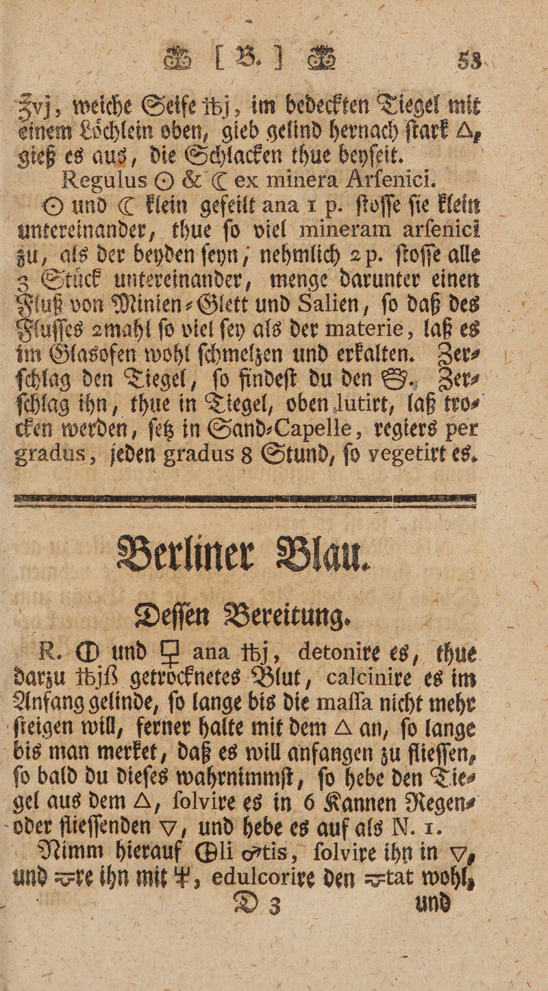 einem Löchlein oben, gieb gelind hernach ftark A gieß es aug, die Schlacken thue beyfeie.. Regulus © &amp;'C ex minera Arfenici. untereinander, thue fo viel mineram arfenici zu, als der beyden feyn, nehmlich zp. ftoffe alle 3 Stück untereinander, menge darunter einen uß von Minien- Glett und Salien, fo Daß des Sfuffes zmaht fo viel fen als Der materie, laß es im Sflasofen wohl fihmelzen und erfalten. ZJers fchlag den Tiegel, fo findeft du den 9. Zer Ichlag ihn, thue in Ziegel, oben lutirt, laß tros cden werden, feß in Sand-Capelle, vegiers per gradus, jeden gradus 8 Stund, fo vegetirt €8, In TE ee ee Te mern ‚Berliner Blau. | Deflen Bereitung. R.@ und DI ana tbj, detonire eg, thue darzu 16]B getrocknetes- Blut, calcinire es im Anfang gelinde, fo lange big die mafla nicht mehr ‚freigen will, ferner halte mit dem A an, fo Iange ‚bis man merfet, daß es will anfangen zu flieffen, fo bald du diefes wahrnimmft, fo hebe den Ties gel aus dem A, folvire 8 in. 6 Kannen Negens oder flieffenden 7, und hebe es auf als N. ı. PRimm hierauf Bli atis, folvire ihnin 9, und te ihn mi, 2 a den tat oh 2: Ä z und 3