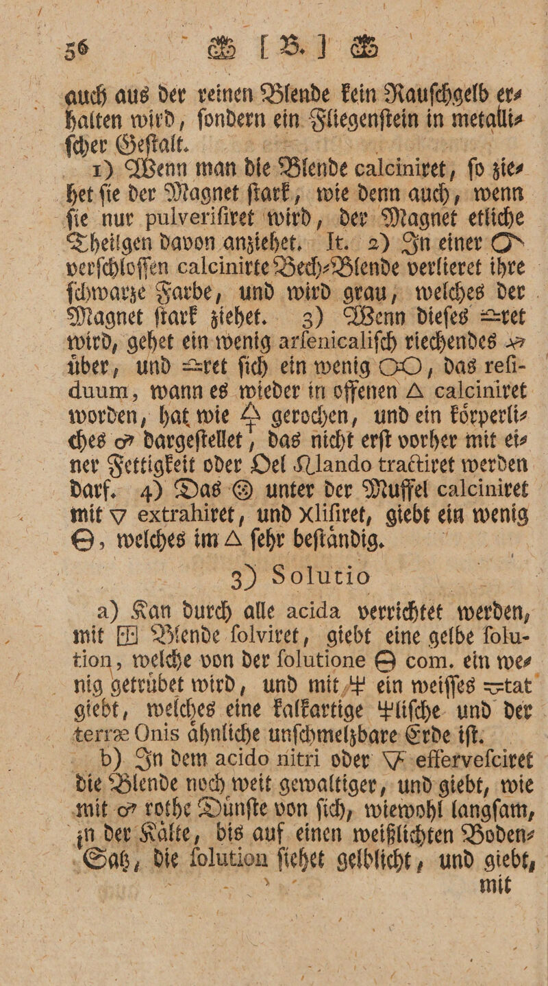 ss... ar auch aus der veinen Dlende Fein Raufchgelb ers halten wird, fondern ein Fliegenftein in metallis feher Geftalt. BEE or .. 2) Wenn man die Blende calcinivet, fo zier hetfie der Magnet fiark, wie denn auch, wenn fie nur pulverifiret wird, der Magnet etliche Theilgen Davon anziehet, It. 2) Sn einer ON verfchloflen caleinirte Bech-Blende verlieret ihre fhwarze Harbe, und wird grau, welches der . Magnet ftark ziehe. 3) Denn diefeg rei wird, gehet ein wenig arlenicalifch riechendes » über, und =Zeret fich ein wenig OO, das refi- duum, wann es wieder in offenen A calciniret worden, bat wie A gerochen, und ein Eörperlis ches 7 dargeftellet , das nicht erft vorher mit eis ner Settigkeit oder Del SLlando tradtiret werden darf. 4) Das @ unter der Muffel calciniret mit 9 extrahiret, und xlifiret, giebt ein wenig ©, welches im A fehr befindig. | 3) Solutio as! a) Kan durch alle acida verrichtet werden, mit I) Plende folviret, giebt eine gelbe folu- tion, welche von der folutione &amp; com. ein wes nig geteubet wird, und mit, ein weifles —tat giebt, welches eine Talkartige YPlifche- und der terra Onis ahnliche unfchmelzbare Erde ift. .b). Sn dem acido nitri oder: \Feflervefeiret die, ‘Hlende noc) weit gewaltiger, und’ giebt, vote ‚mit 07 rothe Dünfte von fi, wiernhl langfa, in. der Kalte, bis auf, einen weißlichten Boden- -Saß, die Solution fichet gelblicht,, und giebt, RE u mit