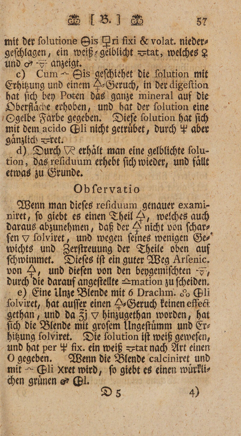 mit der folutione Bis a fixi &amp;volat. niebers | geiählagen , ein. weiß: geld y tat, welches 2 und or -7- anzeigt. c) Cum Bis | efehichet die Tolntion mit Erhigung und einem Geruch, in der. digeftion Dberfläche erhoben, und bat der folution eine . ı Ogelbe Farbe gegeben. Diefe folution hat fich mit dem. acido. @li nicht getrübet, durch es aber sanzlic zeret.) | d). Durch ® erhält man eine gelblichte folu- tion, dag: refiduum erhebt jich SM: und falle etnoag zu Grunde Be Obfervatio | Menn man diefes refiduum genauer exami- ‚nivet, fo giebt e8 einen Theil A, welches auch daraus abzunehmen, Daß der A nicht von fihar- fen 7 folviret, und wegen feines wenigen Ge wicht und Zerftreuung der Theile oben auf fhwimmer. Diefes ift ein guter Weg Arfenic. von A, und Diefen von den bepgemifchten =’ durch die darauf angeftellte &lt;mation zu fein. ...e) Eine Unze Blende mit 6 Drachm. &amp; ®li folviret, hat auffer einen Geruch feinen effe&amp; gethan, und da. 3) 7 hinzugethan worden, hat higung folviret. Die folution ift weil gewefen, und hat per $ fix. ein weiß tat nad) Art einen O gegeben. Wenn die “Blende calciniret, und mit — @Bli Xret wird, 10 giebt € e8 einen wirklis hen grünen @® @ıl. D5 4)