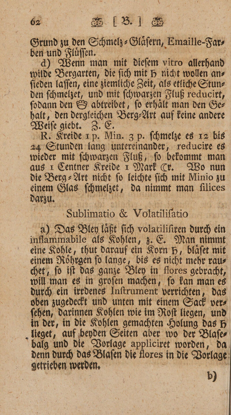 “a 8818 Grund zu den Schmelz Gläf ern, Emaille-Fars ben und Flüffen. | BEIN LORRO 5. d) Wenn man mit diefem vitro allerhand wilde Bergarten, die fich mit H nicht wollen ans fieden laffen, eine ziemliche Zeit, als etliche Stun, den fehhmelzet, und mit fchwarzen Fluß reducirt, halt, den dergleichen ‘Berg-2irt auf Feine andere oMeife giebt. 3.0: | ; R. Kreide. ıp. Min. 3 p. fihmelze es ı2 bis 24 Stunden lang untereinander, reducire es wieder mit fchwarzen Fluß, fo befommt man aus: ı Ientner Kreide ı Mark cr. Wo nun die Berg- Art nicht fo leichte ficb mit Minio zu ‚einem Glas fchmelet, Da nimmt man filices DO | . »$ublimatio &amp; Volatilifatio a). Das Bley läßt fich volatilifiren durch ein inflammabile als Kohlen, 5.C. Man nimmt eine Kohle, thut darauf ein Korn H, bläfet mit einem Nohrgen fo lange, bis eg nicht mehr raus cher, fo ift Das ganze Ölen in flores gebracht, willman e8 in grofen machen, fo Fan man es durch ein irtdenes Inftrument verrichten, das oben zugedeckt und unten mit einem Sack vers feben, darinnen Kohlen wie im Roft liegen, und in der, in die Kohlen gemachten Holung das H „Tieget, auf beyden Seiten aber wo der Blafer balg und Die Vorlage appliciret worden, da, denn durch Das *Blafen die flores in die Vorlage! getrieben werden