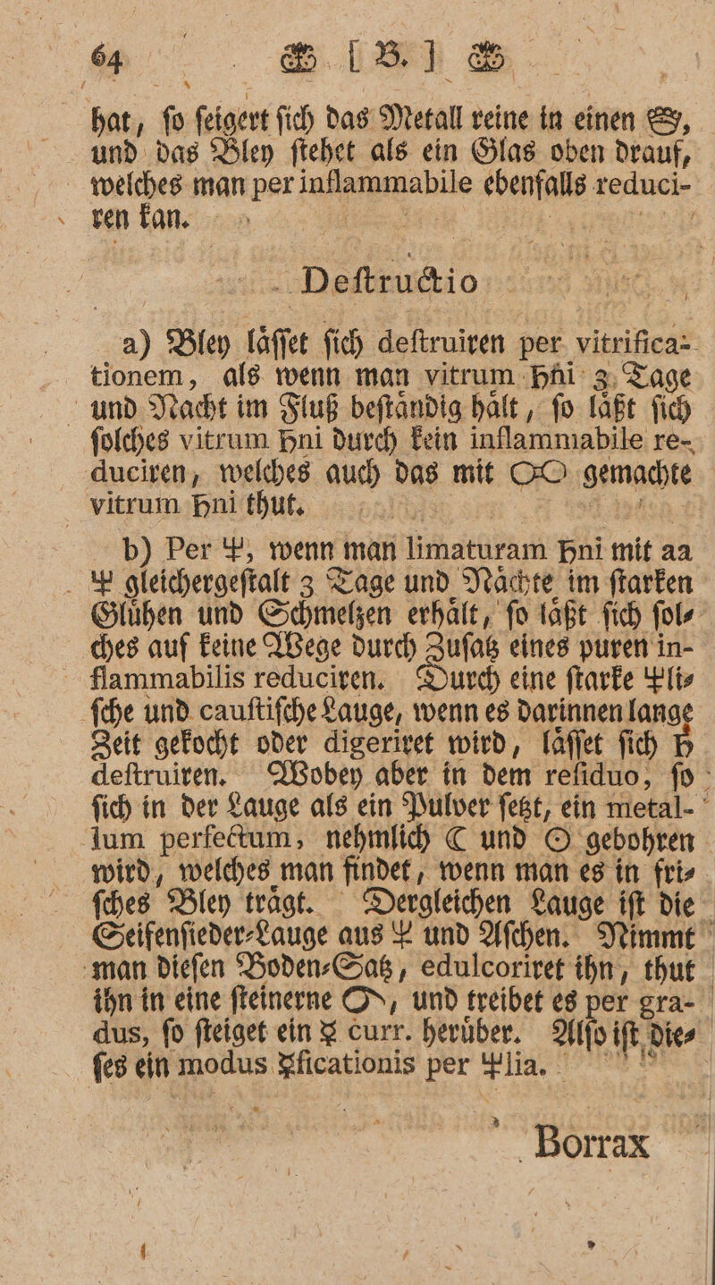 “.“ . 8118 bat, = feigert fich Das Metall veine in einen &amp;, und das Bley ftehet als ein Glas oben drauf, | vn tr man per inflammabile ki teduci- ren an. IrEr j / . Deftru@io a) Bley täffe fich deftruiven per vitrifica- tionem, als wenn man vitrum Hhi’ 3, Tage folches vitrum Hni durch Fein inflammabile re-, dueiren, welches auch a mit 00 gemachte Vitrum Bni thut. Ns b) Per '#, wenn ı man lirhatükam bni mit a aa . 2 gleichergeftalt 3 Tage und Nachte im flarken Slühen und Schmelzen erhatt, fo laßt fich fol ‚ches auf Feine ABege durch Zufag eines puren in- Slammabilis reduciren. urch eine ftarke li» fihe und cauftifche Lauge, wenn es Darinnen lange Zeit gekocht oder digeriret wird, fäfjet fih H deftruiren. NÜoben aber in dem refiduo, fo fich in der Lauge als ein “Pulver fest, ein metal- lum perfetum, nehmlih C und © ‚gebohren wird, velches man findet, wenn man es in fris fches Bley trägt. Dergleichen Lauge ift die Eeifenfieder-Lauge aus Y und Afchen. Veimme ‚man diefen Hoden-Saß , edulcoriret ihn, thut ihn in eine fteinerne ON, und treibet eg per gra- dus, fd fteiget ein $ curr. herüber. Alf if Dies feg ein modus Köayrre per Hin. Börax '