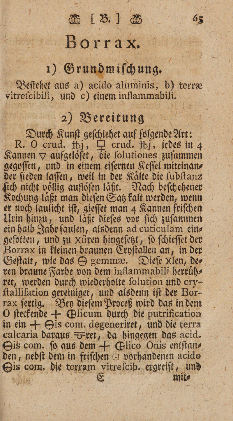 BIBI 8. Borrax 1% ee | os Beftehet aus a) acido aluminis, b) tert \ | | vitrefeibili, und c) einem inflammabili. “ 2) Bereitung Dur Kunft gefchiehet auf folgende Are: RO crud. ij, O2 erud. 35], iedes ing Kannen 7 aufgelöfet,. die folutiones zufammen gegoffen,, und. in einem eifernen ‚Keffel miteinans ‚Der fieden laflen, weil in der Kalte Die fubftanz do nicht vollig auflöfen läßt. Mac) befchehener ochung laßt man Diefen Gab kalt werden, wenn er noch laulicht ift, gieffet man 4 Kannen frifchen Urin hinzu, und laßt diefes vor fich zufammen einhalb Zahrfaulen, alsdenn ad cuticulam eins ‚gefötten, und zu Xliven hingelegt, fo fehieffet dee Borrax in Fleinen.braunen Eryftallen an, in der Geftalt, wie das S gemmx. Diefe Xien, der ven braune Farbe von dem inflammabili herrüßs ret, werden Dur) wiederholte folution und cry- a gereiniger, und alsdenn tft.der Bor- rax fertig. Ben Diefem Proceß wird das indem Ö fte ende + (Blicum durch die putrification in ein + Bis com. degeneriret, und die terra calcaria daraus ret,. da hingegen das acid. Gib com. fo aus dem + @lico Onis entftans den , nebft dem in. frifchen D vorhandenen acide Eis com. Die tersam N ergreift, und mile