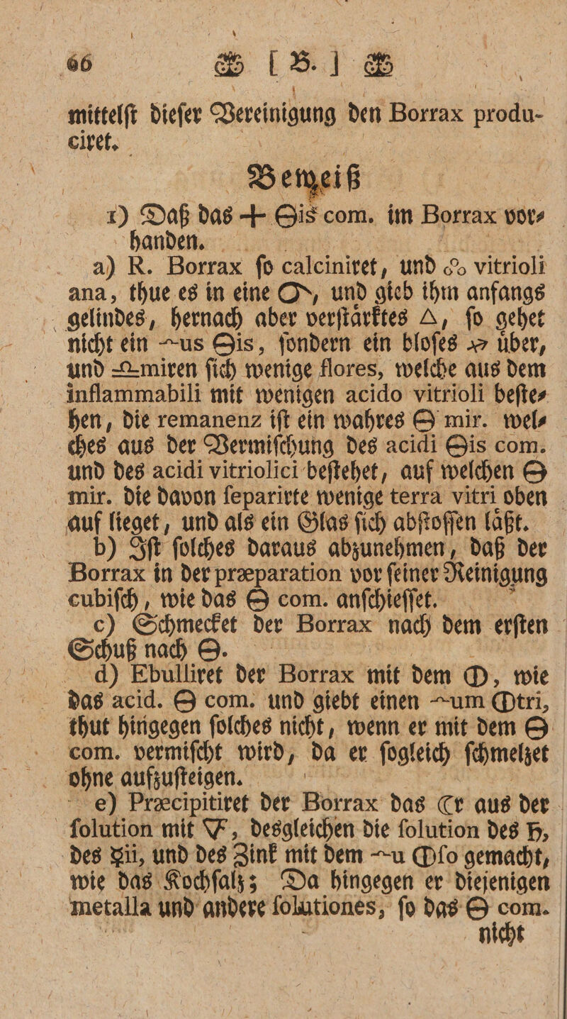 ‚6 sisi® mittelft diefer Bereinigung den Borrax produ- eiret, Beiyei if 1) Daß das + Bis com. im Borrax vote ‚handen. a) R. Borrax fo caleinitet ‚und % Yelole ana, thue.es in eine ON, und gteb ihn anfangs . gelindes, bernacd) aber verfinrktes A, fo gehet nichtein us Bis, fondern ein blofes &gt; über, und -C-miren fi mwenige flores, welche aus dem inflammabili mit wenigen acido vitrioli beftes hen, die remanenz tft ein wahres A mir. wel de aus der Vermifchung des acidi Bis com. und des acidi vitriolici’beftehet, auf welchen 5 mir. die davon feparirte wenige terra vitri oben _ auf lieget, und als ein Glas fich abfoffen laßt. b) ft folches daraus abzunehmen, daß der Borrax in der preparation vor feiner Reinigung eubifc) , wie das &amp; com. anfthieffet. so c) Schmecfet der Borrax nac) dem eiften ; Sduß nad) 9. | . d) Ebulliret der Borrax mit dem D, tie thut hingegen folches nicht, wenn er mit dem &amp; com. vermifcht wird, da er fügleich Kehmelget e) Pracipitiret der Bärrix das Cr aus der _-folution mit 7, desgleichen die folution des B, ‚des Si, und deg Zink mit dem u (Dfo gemacht, wie das Rochfals; Da hingegen er diejenigen metalla und andere folutiones, fo das ni)