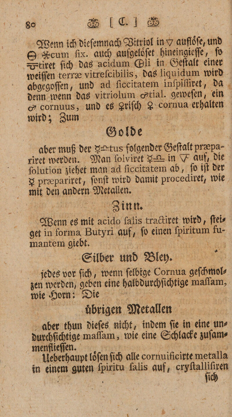 ei: sIel® &amp; cum fix. auch aufgelöfet hineingiefle, 1 abgegoffen, und ad ficcitatem infpifiret, da wird; Zum Pr - folution ziehet man ad ficeitatem ab, fo it der mit den andern Metallen. x ee get in forma, Butyri. auf, fo einen fpiritum fu- mantemgled ::;,,...; ee ai ‚Silber nd Bley. jedes vor fich,, wenn felbige Cornua gefhmol, vote Kom: Die | ‚übrigen Metallen durchfichtige maflam , wie eine Schlacfe zufam- ‚ menflieflen. , 2, Be a Weberhaupt Löfen fich alle cornuificirte metalla in einem gufen Ipiritu falis auf, ; f K