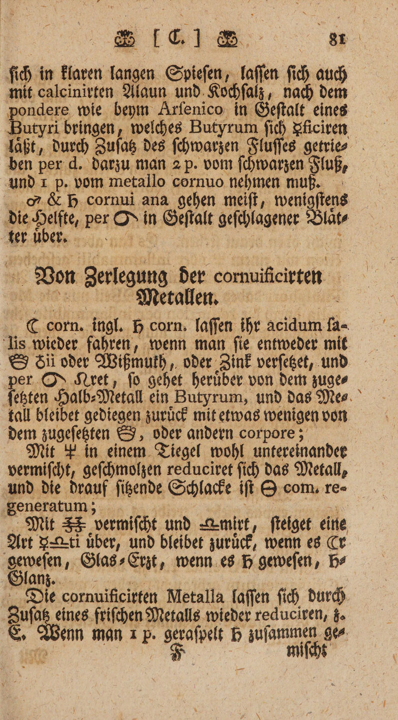 8[C1®8 er. fi, in Elaven kl Spiefen, Taffen fi, auch mit. calcinirten Alaun und. Kochfalz , nach dem pondere wie beym Arfenico, in Geftalt eines Butyri bringen, welches Butyrum fich Sficiren ben per.d. darzu man 2 p. vom fchwarzen Sluß, und 1 p. vom metallo cornuo nehmen muß. -.02.&amp; B.cornui ana gehen meift, twenigfteng die win per ni in Dre HMINGENGE Kung er Men Son Berlegung Ber eormfiten | € corn. ingl. B corn. faffen ihr acidum ii lis wieder fahren, wenn man fie entweder mit &amp; 5ii oder Wißmuth,. oder: ‚ZinE verfeget, ‚und per. OS Stret, fo sehet herüber von dem zuges Venten Halb: Metall ein Butyrum, und das Mer. tall bieibet gediegen zurück mit etwas tvenigen von dem zugefeßten &amp;, oder andern corpore ; | Mit # in einem. Tiegel wohl untereinander vermifcht, gefchmolzen reduciret Sich das Metall, und die drauf figende Schlafe If Q com. re- generatum; | Mit SE vermifcht und D-mirt, ftelge eine Art S-2-ti über, und bfeibet zurück, wenn e8 Cr- San. Stass Erst ‚, wenn. ee 5 gervefen, Be anz Die cornuificirten Metalla laffen fich dur. Sufas eines. frifchen Metalls wieder reduciven, 5. &amp; enn man ı p. I 1% en