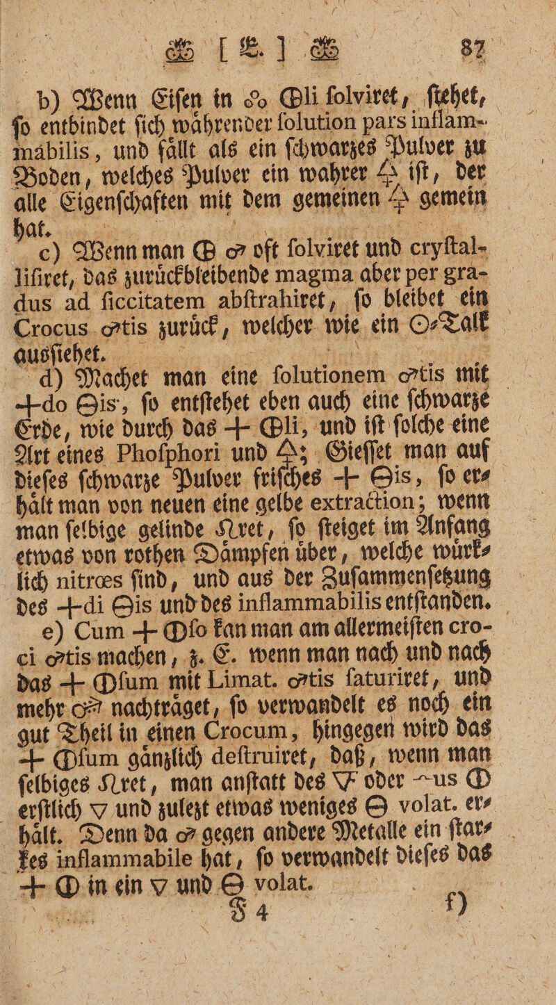 b) Henn Eifen in go @li folvi ve t, : fie het, fo entbindet fich wahrenver folution pars inflam- maäbilis, und fallt als ein fhwarzes Dulver zu Boden, welches Pulver ein wahrer 4 ift, der En Eigenfchaften mit dem gemeinen ZI gemein €) Wenn man B o oft folvivet und cryftal- lifiret, das zuckckbleibende magma aber per gra- dus ad ficcitatem abftrahiret, fo bleibe Ei; Crocus. ortis zurück, welcher wie ein OrTale d) Machet man eine folutionem atis mit -4-do Bis, fo entftehet eben auch eine Ihwarze Erde, wie durch das + Bli, und ift folche eine Art eines Phofphori und A; Gieffet man auf Diefes fehtarze Pulver frifches -+ Bis, foers hält man von neuen eine gelbe extrattion; wenn man felbige gelinde SQvet, jo fteiget im Anfang etwvas von rothen Dampfen über , welche würks des +di His und des inflammabılis entftanden. e) Cum + Dfo Fan man am allermeijten cro- ei. oztismachen , 4. E. wenn man nach und nach das + Dfum mit Limat. ortis faturiref, und mehr.” nachträget, fo verwandelt e8 noch ein gut Theil in einen Crocum, hingegen wird das -- (Dium gänzlich deftruiret, daß, wenn man felbiges Siret, man anftatt des \7 oder us (D erftlich 7 und zufegt etiwas weniges © volat. ers halt. Denn da or gegen andere Metalle ein ftatz _ Ze inflammabile hat, fo verwandelt diefes das +-ODinenvwd&amp;voa. 2...