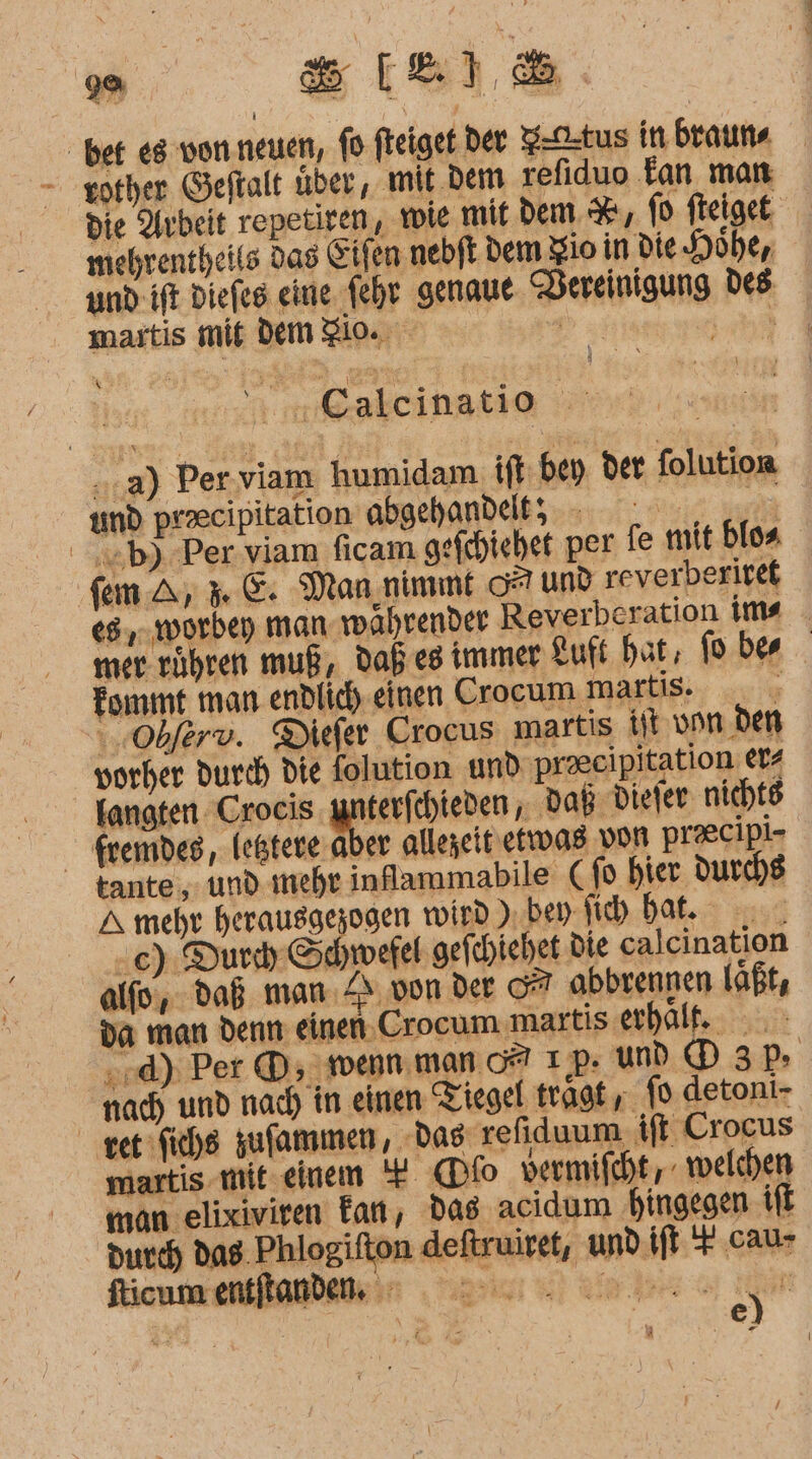 a ELSE ber es von.neuen, fo fteiget der Ftus in. braun« - gother Geftalt über, mit.dem refiduo Tan man die Arbeit repetiren, wie mit dem %, 0 fteiget: mehrentheits das Eifen nebft dem gio in Die Höhe, und: ift Diefes eine fehr genaue. DVereinigung des martis mis dem gi. 0 ee Yn@akcihatie &gt; ..a) Per viam humidam. ift bey der folution und precipitation abgehandelt; | &gt;b) Per viam ficam gefchiehet per fe mit bloa fem A; 3. &amp;: Man;nimmt O7 und reverberitet 68, worbep man wahrender Reverberation ims _ mer. rühren muß, Daß eg immer Luft hat, oben Tommt man endlic) einen Crocum martis. Obferv. Diefer Crocus martis it von den vorher durch die folution und praeeipitation ers kangten Crocis. ger ; daß Dieler nicht fremdes, leßtere.aber alleseit' etwas von praecipi- tante, und. ıneht inflammabile (fo hier durchs A mehr Dean wird ). bey. Sich bat. -c) Durch. Schwefel gefchiehet Die calcination alfo, daß man.Z&gt; von der 07 abbvennen laßt, da man denn einen.Crocum martis erhält. »:d); Per ®;- wenn. man 0? ıp ud D3P nach und nach in einen Tiegel tragt; fo detoni- vet fiche sufammen, „Das: refiduum ift Crocus martis.mit.einem 4 (Dfo vermifcht, welchen man elixiviren Fan, das acidum hingegen ifl durch das. Phlogifton deftruiret, und ift + cau- fticum entftanden. ee. Sr