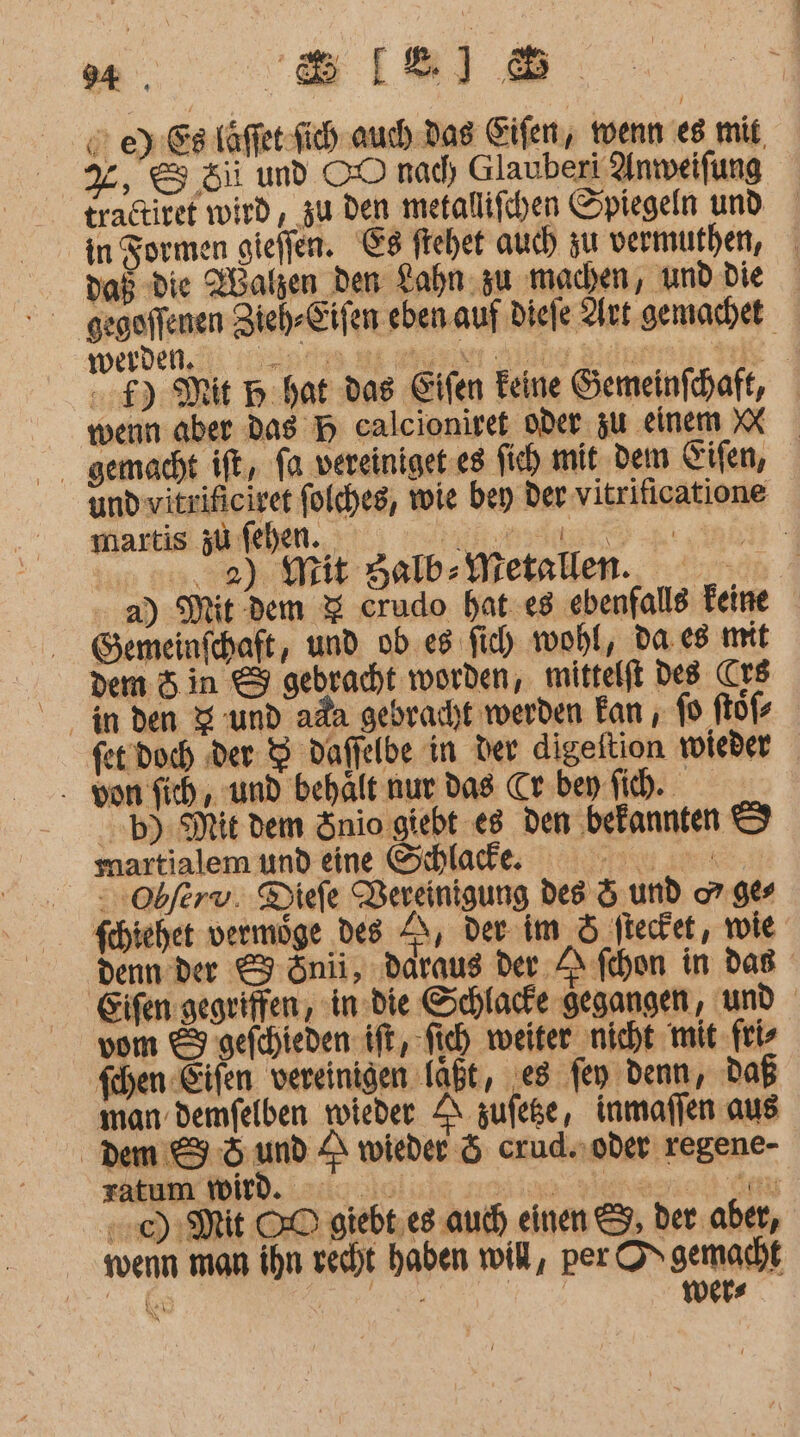 94. Sell © ey Eller Sich auch Das Sifen, wenn es mit, %, &amp; Si und OO nad) Glauberi Anmweifung tradtivet wird, zu den metallifchen Spiegeln und in Formen gieffen. E8 frehet auch zu vermufhen, das die Xalzen den Lahn: zu machen, und die gegoffenen Zieh-Eifen eben. auf Diefe Aut gemachet Werden. di np ee allay Bderrin ib .f) Mit Hp hat das Eifen Feine Gemeinfhaft, wenn aber das H calcioniref oder zu einem XX und vitrificivet folches, wie bey der vitriticatione martis zu fehen.. REINE TE 00,2) Mit Halb-Metallen. - a) Mit dem 3 crudo hat «8 ‚ebenfalle Teine Gemeinfchaft, und ob es fich wohl, da.e8 mit dem 5 in &amp; gebracht worden, mittelft Des rs fet. Doch der 8 daffelbe in der digeltion woieder - von sich, und behält nur das Cr. bey fih. -b) Mit dem Snio giebt e8 den befannten © martialem und eine Schlacke. Type : sobferv. Diefe Vereinigung des &amp; und 7. 98s fchiehet vermoge des ET der im &amp; ftecfet, wie denn der &amp; önii, ‚daraus der ‚A fchon in das Eifen gegriffen, in die Schlacte gegangen, und vom &amp; gefchieden ift, fich weiter nicht mit ftl fchen Eifen vereinigen Tab, ‚es fen denn, Daß man demfelben wieder SI zufeke, inmaflen aus Dem 5 und A wieder 5 crud..oder regene- zatum wid. 000 ie yerese HOMIE OD giebt,es auch) einen &amp;, ber aber, wenn man ihn recht haben will, per ON gemacht SR . | | wishes