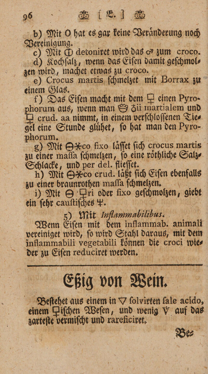 &amp; b) it ) he es. gar. eine Deränberung nd Pereinigung. Mit ® detonitet: wird das zum croco. d) Kochfalz, wenn das Eifen damit gejihmols ..e) Crocus martis, fehmelzet mit ‚Dettax zu einem Slas. f) Das Eifen macht mit dem ZI einen Pyro- ohorum aus, wenn man &amp; &amp;iüi martialem und crud. aa nimmt, in einem verfchloffenen Ties si eine Stunde glühet, re hat man den Pyro- phorum. | 8) Mit O%co fixo fäffer fich cı crocus martis zu einer malla fehmelgen, fo eine röthliche Sale GSchlacfe, und per del. flieffet. h) Mit 9%co erud. laßt Sich Eifen Senf zu einer braunrothen mafla fehmehen. HM 9 Dri oder fixo sefmoien, f giebt ein fehr cauftifches F. 5) Mit Inflammabilibus. | Wenn Eifen mit dem inflammab. animali vereiniget wird, fü wird Stahl daraus, mit dem inflammabili vegetabili fönnen die croci wies der zu Eifen reducivet werden. Ei von Bein SBeftehet aus einem in 7 folvirten fale äcido, einem Hifhen Qbefen, und wenig V_ auf das zartefte Mine um rareficitet, | r TER