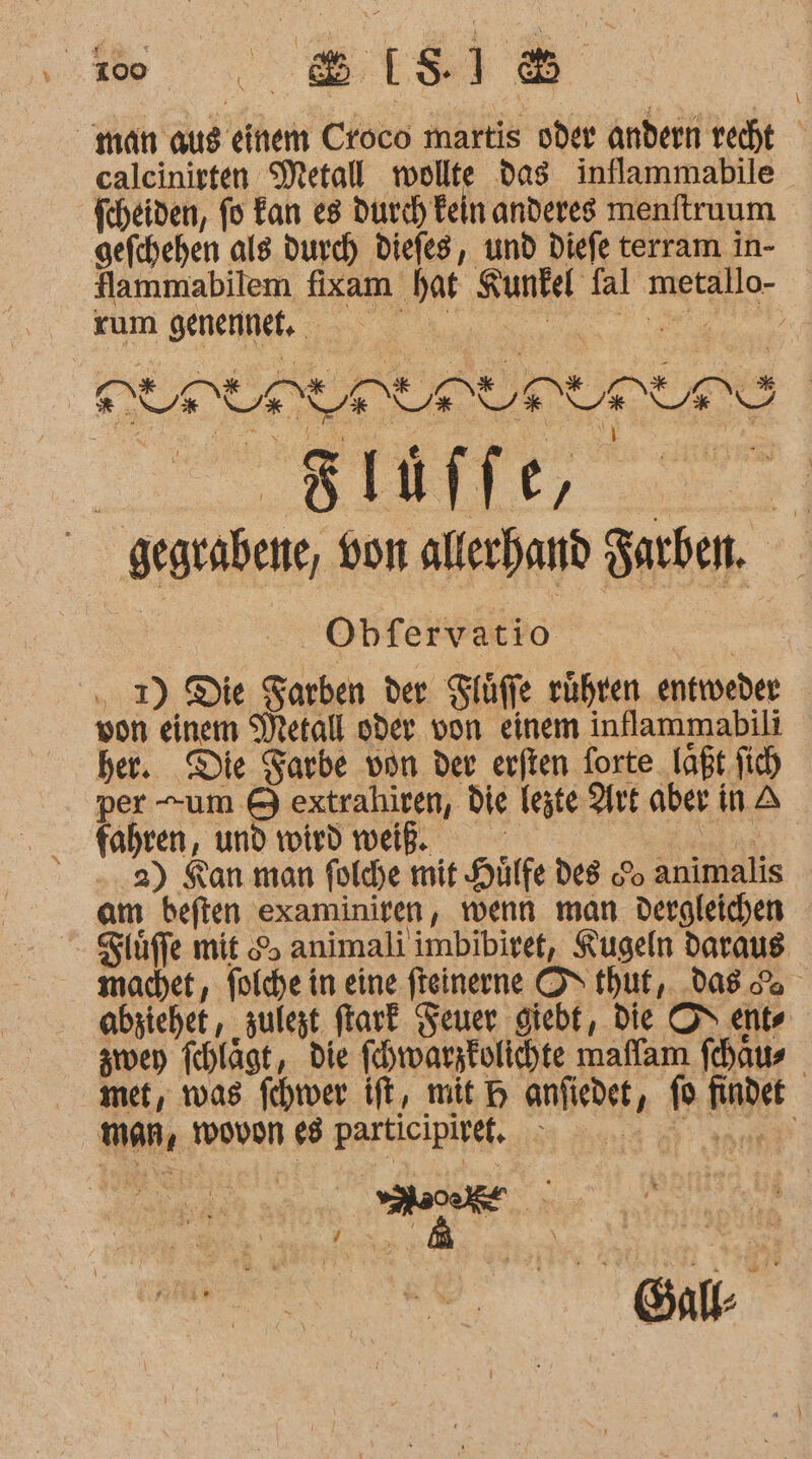 % calcinirten Metall wollte dag inflammabile fcheiden, fo Fan es durch Fein anderes menftruum gefchehen als durch Diefes, und Diefe terram in- flammabilem fixam hat Kunfel fal metallo- Küm SEnenele nn DIDI DI DIR Bläffe, * BR I Obfervatio . I) Die Sarben der Tlüffe rühren entweder von einem Metall oder. von einem inflammabili her. Die Farbe von der erften forte laßt fich per -um &amp; extrahiren, die legte Art aber in A fahren, und wird weiß. SEEN 2) Kan man foldhe mit Hilfe des o animalis am beften examiniren, wenn man dergleichen Siüffe mit 5 animali imbibiret, Kugeln daraus machet, folche in eine fteinerne OS thut, das ge abziehet, ‚zulest ftark Feuer giebt, Die OS ents zwen fchlägt, die fehwarzkolichte maffam fehaus met, was fchtver ift, mit H anfigdet, fü findet E73 KT TER Ra