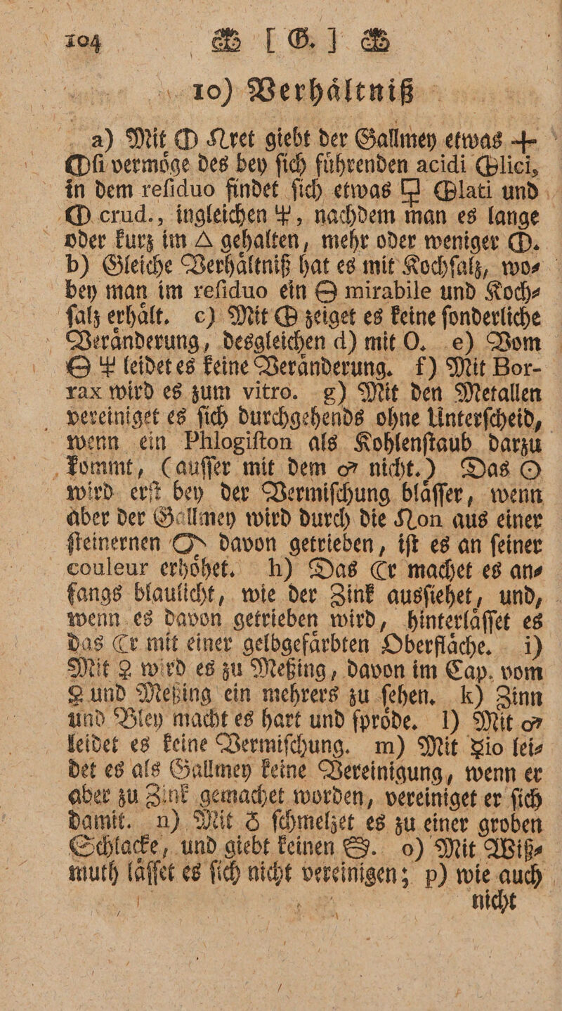 u an 3:20) Berhältniß ..a) Mit D Slret giebt der Gallmey etwas + ' KDfivermöge des bey fich führenden acidi (Blici, in dem refiduo findet fich etwas Cl @lati und ‚KD.crud., ingleichen F , nachdem man e8 lange oder Eurz Im A gehalten, mehr oder weniger (D. b) Gleiche Berhaftniß hat es mir Kochfalg, wos ' ben man im refiduo ein &amp; mirabile und Koch- falz erhält. c) Mit @® zeiget es Feine fonderliche ‘ RBeränderung, ‚desgleichen d) mit ©. .e) Vom 5 4 leidetes Feine Deranderung. f) Mit Bor- rax wird eg zum vitro. g) Mit den Metallen ‚ ‚vereiniget e8 fi) durchgehende ohne Linterfcheid, wern ein Phlogifton als Koblenftsub. darzu ‚ tommt, Cauffer mit dem o nicht.) Das © wird er bey der Wermifihung. blaffer, wenn aber der Gallmey wird durch die SLon aus einer fleinernen O&gt; Davon getrieben, ift e8 an feiner couleur erhöhet, h) Das Cr macet es ans fangs blaulicht, wie der Zink ausfiehet, und, - wenn .es Davon getrieben wird, hinterläffet es das Cr mit einer gelbgefarbten Oberfläche. i) ME 2 wird es zu Meßing, davon im Cap. vom 2 und Mebing ein mehrers zu fehen. k) Zinn ad Hley macht es hart und fprode. 1) Mit or ‚ leider es Feine Bermifchung. m) Mit Zio fei- det es ale Sallmey Feine Pereinigung, wenn er aber zu Zink gemachet worden, vereiniget er fich damit. n) Dit 5 fhmeljet_ es zu einer groben Schlacde, und giebt feinen &amp;. 0) Mit AWißs much laffer e8 fich nicht vereinigen; p) ER | he: ER | niajt \