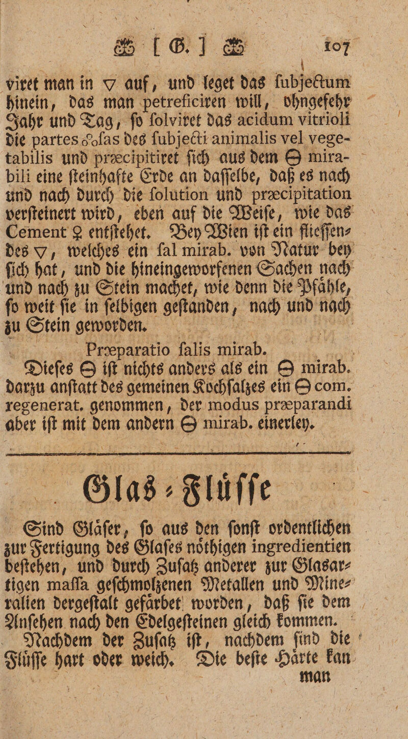 a) viret manin auf , und Ieget das Tubjedum Sabre und Tag, fo folvitet das acidum vitrioli die partes Sofas deg fubjelti animalis vel vege- tabilis und praecipitiret fih ausdem 8 mira- - bili eine fteinhafte Erde an dafjelbe, daß es nach und nach durd) die folution Und praecipitation verfteinert wird, eben auf die Meife, tie das Cement 2 entfichet. Bey Wien ifkein flieffene des y, welches ein fal mirab. von Natur bey fich hat, und die hineingeworfenen Sachen nad und nach aut Stein machet, wie denn die Pfähfe, fo weit fie in felbigen geftanden ‚ nad) und no zu Stein gervorden, N j Proeparatio falis lich, | e Diefes 5 ift nichts anders als ein &amp; mirab.. Darzu anftatt des gemeinen Kochfaßzes ein 9 com. regenerat. genommen, der modus praeparandi aber Wr mit dem ARDEN 19 mirab. use lab Bläffe a Sind Gläfer, fo aus den fonft erben zur Sertigung des Ölafes nöthigen ingredientien beftehben, und durc) Zufaß anderer zur Olasar- tigen mafla gefehmolzenen Metallen und Diner Anfehen nach den Edelgefteinen gleich Fommen. Jrachdem der Zufaß ift, nachdem find die ' Se ui oder weich, Die befte ns fan. man