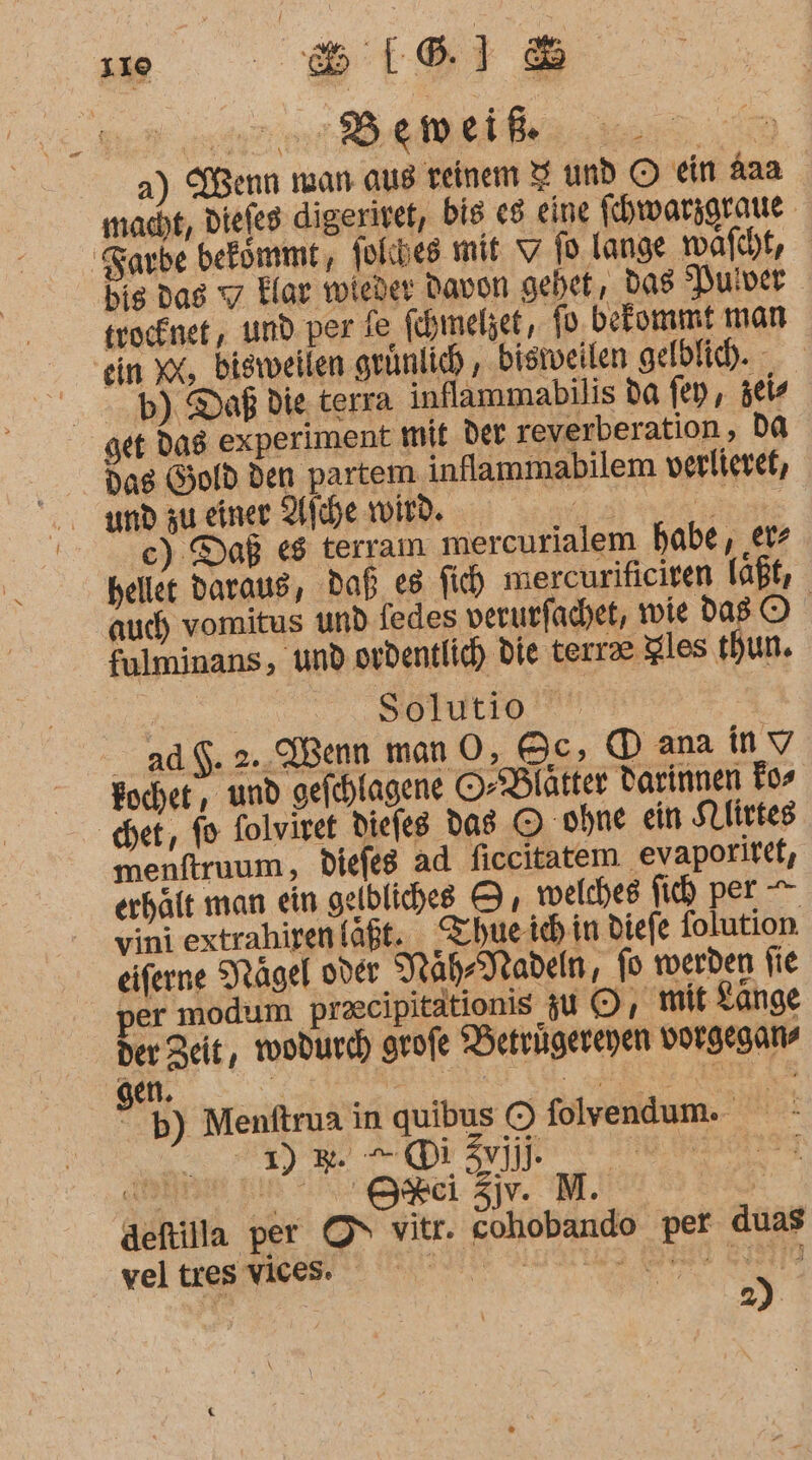 | Bemeiik a) Wenn man aus reinem I und © ein Aaa macht, Diefes digeritet, bis e8 eine fhwarsgraue Farbe befommt, jolcbes mit 7 fo lange wafcht, bis das 7 Elar wieder Davon gehet, Das Pulver trocknet, und. per ie fchmelzet, fo. bekommt man ein X, bisweilen grünlich , bisiveilen gelblich. - b) Daß die. terra inflammabilis da fen, zei get dag experiment mit der reverberation, DA dag Gold den partem. inflammabilem verlievet, ce) Daß e8 terram. mercurialem habe, ‚er hellet daraus, Daß es fi mercurifieiten laßt, auch vomitus und fedes verurfachet, wie DaB O fulminans, und ordentlich die terrae Zles thun. Ä s51utio | ad $. 2. Wenn man O, Oc, ® ana in V vini extrahiren laßt. Zchue ich in diefe folution. eiferne Nägel oder NährMadeln, fo werben fie per modum praecipitätionis zu 5, mit Zange 2% + Di | Is) deftilla per ON vitr. cohobando per duas vei ra a EN EN ET 38970 | 2)