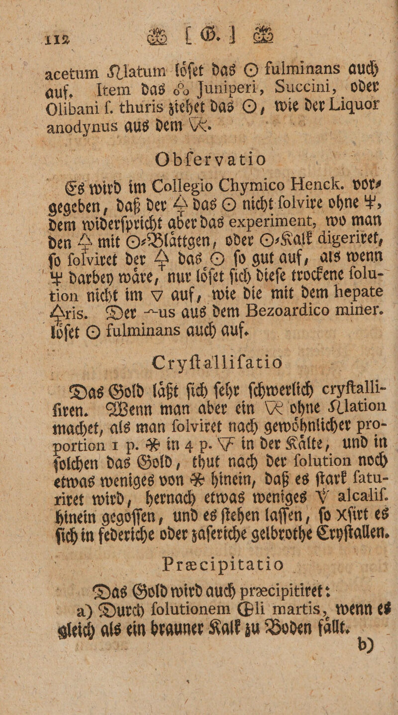 -acetum Sllatum föfet das © fulminans au) auf, ‚Item das oo Juniperi, Succini, oder ’ Olibani f. thuris iehet dad ©, wie der Liquor - anodynus AUB Dnpne nv ER, Obferva tio “ ie &amp;g wird im Collegio Chymico Henck. vots gegeben, daß; der S das © nicht folvire ohne F, dem widerfpricht aber das experiment, Yo man den 4 mit O-Blättgen, oder O-Kalk digerivef, fo folviret der 2 das © fo gut auf, als wenn % darben wäre, nur löfet fich diefe trockene folu- tion nicht im 9 auf, ‚wie die mit dem hepate Aris. Der us aus dem Bezoardico miner. ‚löfet © fulminans au auf ER | | Cryftallifatio we Das Go Taf fich fehe fehwerfich eryftalli- firen. VVenn man aber ein \R ohne Sllation machet, als man folviret nad) gewöhnlicher pro- portion 1 p. # in4 p. Finder Kälte, und in. Solchen das Gold, thut nach der folution noc) - etwas weniges von % hinein, daß es ftark fatu- riet wird, hernad) efwas weniges Y alcalif. Hinein gegofien , und es ftehen laffen, fo xfirt es Sich in federiche oder zaferiche gelbrorhe Eryftallen. SIR NN Drscipitatio wamer mal Das Gold wird auch praeeipitiret: ' a) Durch) folutionem (Bli martis, wenn 68 gleich als ein brauner Kalt zu 'Boden fallt: ng