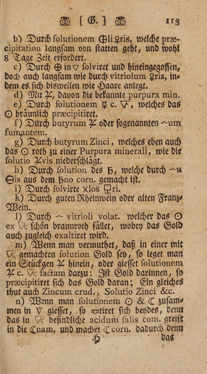 ‚8I[6 I1&amp; as b) Dur folutionem gli gris, welche pra- ‚eipitation langfam von fasten. geht, und wohl 8 Su zeit erfordert. ” c) Durch ® inv folviret und bineingegoffen, = doc) aud) langfam wie durch vitriolum gris, ins dem 08 fich bisweilen wie Haare anlegt. d) Mit X, davon die bekannte purpura min. .e) Durd folutionem %c. \V welches: das | © braunlich praeeipitiret. | f) Dürch butyrum % oder fogenannten “um | fumantem. 8) Durch butyrum Zinci, welches eben auch folutio Re niederfchläge. ._h) Durd) folution des PB, welde durch u Ois aus dem Bno corn. gemacht lie | 4), Durd) folviete Xlos ri, oyBe Durch) guten Rheinmein oder alten Fran ein. | 1) Dur) — vitrioli volat. welcher das © ex \X fihon braumrorh fälle, wobey das Gold auch. zugleich exaltivet wird. m) Wenn man vermuthet, daß in einer mit (R gemachten folution Gold fey, fo leget: man ‚ein Stücfgen X hinein, oder gieffet folutionem % c. \% fadtam darzu: Sf Gold darinnen, fo precipitiret fich das Guld daran; Ein gleiches hut, auch Zincum crud., Solutio Zinci &amp;c. Wenn man folutionem I &amp; C zufams En in V siefkt, fd tiret fich beydes, denn Das in Ve befindfiche acidum falis com. greift in die nam, und MER Ceorn. Dadurch. IR | vg