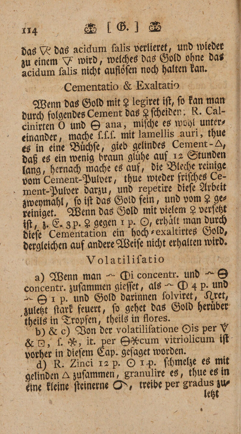 das Ve dag acidum falis verlieref, und wiedee zu einem \7 volrd, welches Das Gold ohne das acidum falis nicht auflöfen noch halten Tan. ‚Cementatio:&amp; Exaltatio - Kenn das Gold mit 2 legiret ift, fo Fan man durch folgendes Cement das 2 heiten; R.Cal- cinirten O und &amp; ana, mifche es woyi unfers _ | einander, made LLI. mit lamellis auri, thue es in eine Büchfe, gieb gelindes Cement - A, daß es ein wenig braun gluhe auf ı2 Stunden fang, bernach mache es auf, die Bleche veinige vom Cement-Pulver, thue wieder frifches Ce- . ment-Pulver darzu, und repetire diefe Arbeit zimeymahl, fo.ift Das Gotd fein, und vom 2 9 yeiniget. Wenn das Hold mit vielem 2 verfeßt ift,. 36. 3p. 2 gegen ı p. ©, erhalt man durch diefe Cementation ein hoch sexaltittes Sol, dergleichen auf andere IBeife nicht erhalten wird. | V olatilifatio RL a) Wenn man — (Di concentr. und —-® concentr. zufammen gieffet, als —- (D 4 p. und - &amp;1p. und Gold darinnen folviret, Siret, ‚zuleßt ftark feuert, fo gehet Das Gold herüber: theils in Tropfen, theils in flores. | “H)&amp; ec) Don der volatilifatione Ois per V &amp;D2,L%, it. per O%cum, vitriolicum ift- vorher in diefem Cap. gefaget worden. dd) R: Zinci 12 p. © 1p. fihmele es mit gelinden A zufammen, granulire 8, thue es in 7.4 eine Kleine fteinerne OS, treibe per ur sw N | est 4 DIE, Re: =