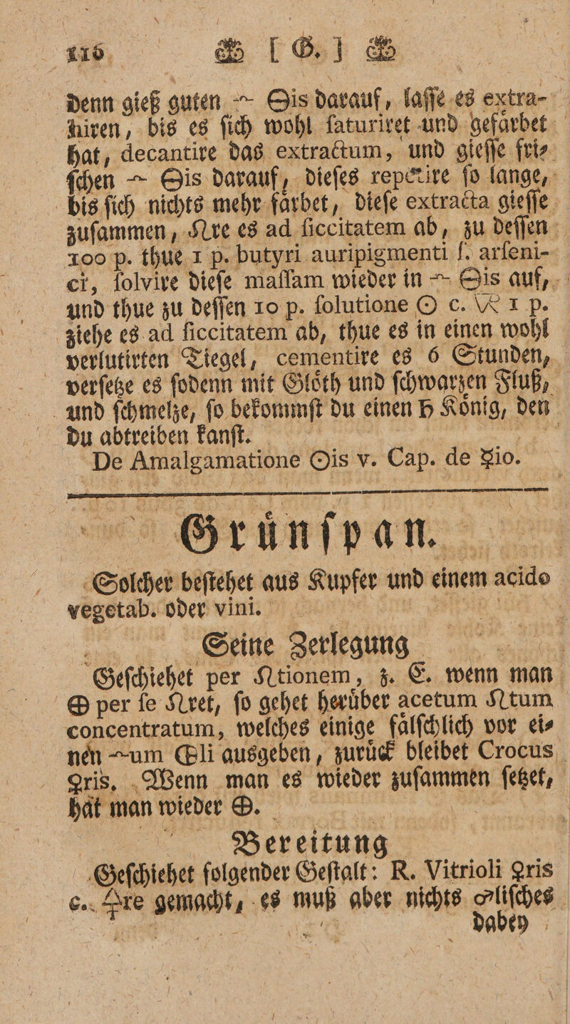 Denn gieß guten -- Gisdarauf, Tafie.e3 extra- Aiven, bis eg fich wohl faturiret und gefarbet hat, decantire d98 extradtum, und giefle friz. fchen — Bis darauf, diefeg rep.tire fo lange, bis fich nichts mehr-farbet, diefe extradta giefle. sufammen ,.Slve e8 ad ficcitatem ab, zu deffen- Zoo p. thue. ı p. butyri auripigmenti S. arleni- ci, folvire diefe maflam wieder in - Bis auf, und thue zu defien To p. folutione © c. W Ip. ziehe e8.ad ficcitatem ab, thue e8 in einen wohl verlutirten Tiegel, cementire e8 6 Stunden, perfeße es fodenn mit Gleth und fhwarsen Fluß, and fehmelze, fo. befonmft du einen H König, den Du abtreiben Fanft. | TIEREN De Amalgamatione Ois v. Cap. de io. - Grinfpen -Solcher beftehet aus Kupfer und einem acid vegetab. oder vint. Kr oe eeung Sefchiehet per SLtionem, 4. &amp;. wenn man &amp; per fe Siret, fo gehet herüber acetum Sltum concentratum, welches einige falfehlich vor eis nen um @li ausgeben, zurück bleibet Crocus gris, „Wenn man es Yoleder zufommen feßef, batmanwider &amp; Br | ...,., DBereitung ‚Sefchiehet folgender Seftalt: R. Vitrioli gris &amp;.. Zre gemasht, .*8 muß aber nichts He Be NE ER Nutze