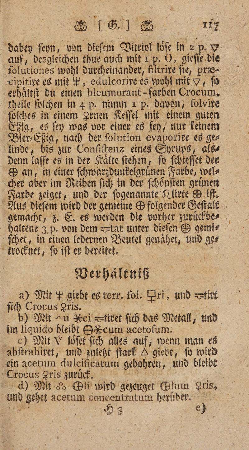 8 [® &gt; = a 117 in ER feyn, von diefern Ritriof 1 töfe 5% 2 » Y auf, desgleichen thue auch mit ı p. O, gieffe.die folutiones wohl durcheinander, filtrive fie, pr- erhältft du einen bleumorant - ‚farben Crocum, theile folchen in 4 p. nimm ı p. davon, folvite folches in einem Srnen Keffel: mit einem guten re es fey iwag vor einer es fen, nur Feinens Bier-Chig, nach der. folution evaporire eg ges en bis zur Confiltenz eines Syrups, alds denn lafje es in der Kälte ftehen, fo fchieffet dee Ban, in einer fhwarzdunkelgrünen Sarbe, twels cher aber im Neiben fich in der fehönften grünen Sarbe zeige, und der fügenannte ‚Stliete ® if. Aus Diefem eh der gemeine ® folgender Geftale gemacht, 3. E. es werden Die vorher zurückbes haltene 3,p. von dem tat unter diefen &amp;® genis fchet,, in einen ledernen Beutel genahet, U und RZ : trocknet, fo ift er bereitet. Verhältniß a) Mit giebt es terr. fol. ri, und tiet na Crocus 9ris. b) Mit u ei tiret fih das Metall, und | im liquido bleibt 8&amp;%cum acetofum. ‚abftrahiref, und zfeßt ftark A giebt, fo wird ein acetum dulcificatum gebohren, und bleibe Crocus gris zurück. ie dd) Mit Bli wird‘ gezeuiget Blum zus, und gt het acetum Concentratum heriber. | 23 | ) k