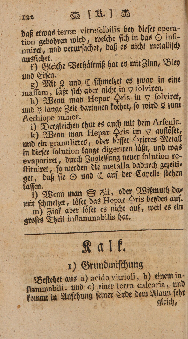 ‚192 RT. Daß etwas terr vitrefeibilis bey Diefer opera- tion gebohren wird, ‚welche fih in das © infi- nmuiret, und verurfachet, Daß €8 nicht metallifch) auslichet. a a £) Steiche Berhältniß hat es mit Zinn, Bley und Eifen. ER. en .g) Mt 2 und C fehmelzet e8 srar in eine mallam , läßt fid) aber nicht in V folviren. | 'h) Wenn man Hepar Aris in v folviret, und 3 lange Zeit Darinnen Eochet, fp wird Zum Aechiope miner. \ et re i) Dergteichen thut €8 auch mit dem Arfenic. k) Wenn man Hepar Aris im v auflöfet, amd ein granulicteg ,, oder befler Arietes Metall in diefer Tolution lange digeriren laßt, und was . evaporiret , Durch) Zugieffung neuer folution re- fituiret, fo werden die metalla dadurch gezeiti- get, daß fie © und C auf der Eapelle: ftehen foflen. ie - Fe ) Wenn man &amp; di, oder ABißmurh das mit fehmelzet, löfet, das Hepar Zrris beydes auf. m) Zint aber löfet es nicht auf, weil eg ein grofes Theil inflammabilis hat. Er 2) Örundmifhung SBeftehet aus a) acido vitrioli,. b) einem in- Sammabili. und c) einer terra calcaria ,. un Fomme in Anfehung feiner Erde dem aa fehr