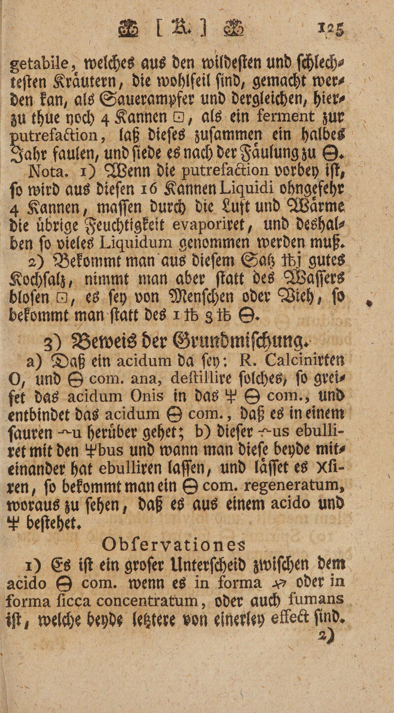 SIR) 25 getabile, welches. aus den wildeften und.fehled teften Krautern, die wohlfeil find, gemacht wers. den Fan, ald Sauerampfer und dergleichen, hier zu thute noch 4 KRannen OD, als ein ferment zur putrefadtion,, laß diefes zufammen ein halbes Sahr faulen, undfiede esnach der Saulungzu 8. Nota. ı) SBenn die putrefaction vorbep ift, - fo wird aus diefen 16 Kannen Liquidi ohngefehr 4 Sannen, maffen dur die Luft und arme die übrige Feuchtigkeit evaporiret, und deshals ben fo vieles Liquidum genommen werden muß. 2) Defommt man aus diefem Gaß 15] gufes blofen D, e8.fey. von Menfchen oder Bich, (0 befommt man flatt des 1b 3b 8. 3) Beweis der Grundmifhune: a) Daß ein acidum da fey; R. Caleinirten O, und &amp; com. ana, deftillire folches; fo greis fet das acidum Onis in dag + &amp; com., und. ‚entbindet dag aciddum &amp; com. , daß eg ineinemm fauren u herüber gehet; b) diefer +us ebulli- ret mit den bus und warn man diefe beyde mitse einander hat ebulliren laffen, und läffet es xfi- zen, fo befommt manein &amp; com. regeneratum, woraus zu fehen, daß es aus einem acido und a befiehet, Pre EEE IE eh Oblervationes . 1) Es ift ein grofer Unterfcheid zwifchen dem acido &amp; com. wenn eg in forma 7 oder in forma ficca concentratum ,. oder auch fumans it, welche bende Ießtere won eineriey elleit Be | 2%