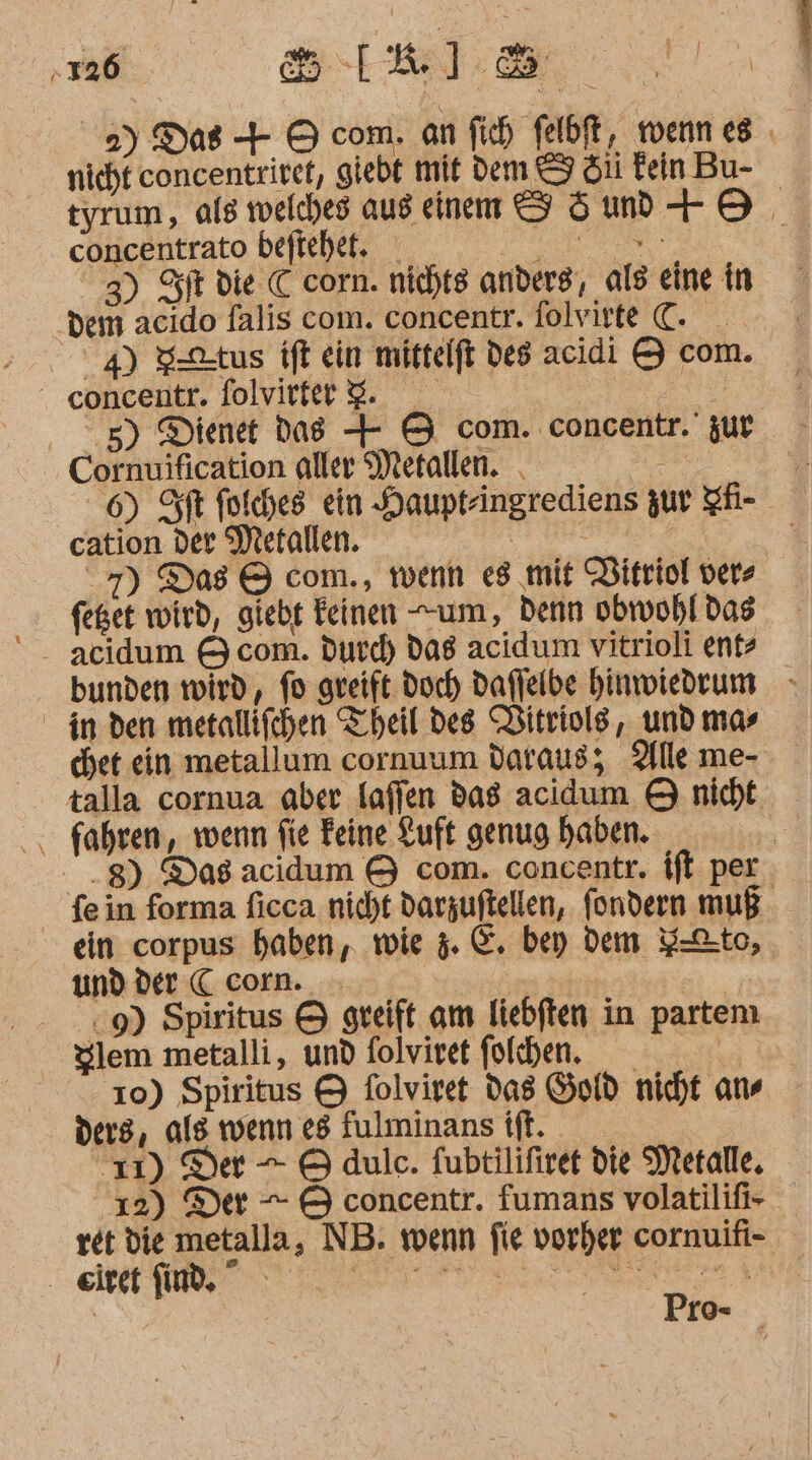 De 2) Das + 9 com. an fih felbft, wenn es nicht concentriret, giebt mit Dem &amp; Si Fein Bu- tyrum, ale welches aus einem S5md +8, concentrato beftehet. AD dem acıdo falis com. concentr. folvirte €. 5) Dienet dag + &amp; com. concentr.' zur Cornuification aller Metallen. . de 6) ft foiches ein Haupfringrediens zur IH- cation der Metallen. Er : N 7) Das &amp; com., wenn es mit DVitriol vers feget wird, giebt Feinen um, denn obwohl das acidum &amp; com. durd) dag acidum vitrioli ent? bunden wird, fo greift doch daffelbe hinwiedrum chet ein metallum cornuum daraus; Alle me- fahren, wenn fie Feine Luft genug haben. ein corpus haben, wie 5. E. bey dem Y-Cto, und der C corn. } 9) Spiritus &amp; greift am liebften in partemı Slem metalli, und folviret folhen. si 10) Spiritus &amp; folviret das Gold nicht ans ders, als wenn e8 fulminans ift. 11) Der = © dule. fubtilifiret die Metalle, 12) Der — © concentr. fumans volatilifi- ret die metalla, NB. wenn fie vorher cornuifi- Pro