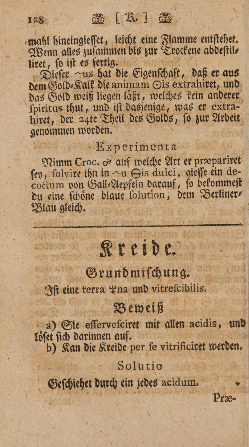 :mahl hineingieffet,, leicht eine Sfamme: entftehet. Senn alles zulartimen bis zur Trockene abdeftils ivet, fo ift.es fertig. ,.Diefer. us. hat die Sigenfdaft, daß er-aus . dem Gold-Kalk die animam Ois extrahiret, und, ‚Das Gold weiß liegen läßt, welches Tein anderer, Spiritus thut, und ift. dasjenige, was er extra-. hiret, der. 24te Theil des Gods, pp zur Arbeit, ge NONE ‚Exp erimenta- Prim Croc. co” auf welche Art er praepariset fey, folvire ihn in-—u Bis dulci, gieffe ein de- cotum von GallAepfeln darauf, fo befommeft Du eine. fibone blaue (olution, dem Keule ice tel. ® ee: ! Me einet terra “na und vtrefibilis. am - Beweiß - ag :3) Ste efervefcive mit alten acidis, und töfet fich darinnen auf. b) Kan die Kreide per.fe vitrificivet werden, Solutio ET ts ein jedes acidum. 2 Prae- |