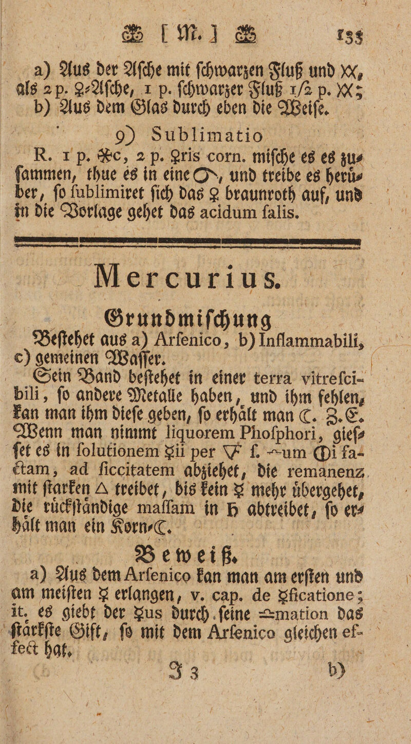 BEI. 135 a) Aus der Afche mit fchwarzen Stuß und X, als 2p. 2-Afche, x p. fehwarzer Fluß 7/2 p. X; b) Aus dem Slas durd) eben die NBeife. ; ar. 0) Sußblımatın, 7 1% R.Tp. %c, 2p. Qris corn. mifche e8 e8 zus fammen, thue e8 in eine ON, und treibe es herüs in Die Borlage gehet das acidum falis. . Mercurius 0.00. Örundmifchung Deftehet aus a) Arfenico, b)Inflammabili, ©) gemeinen Wafler. | EN Gen Band beftehet in einer terra vitrefci- bili, fo andere Metalle haben ‚und ihm fehlen, Tan man ihm Diefe geben, fo erhält man C. 3.€. Aenn man nimmt liquorem Phofphori, giefs fer es in folutionem Zi per 7 f. um Difat ctam;, ad ficcitatem abziehet, die remanenz,. mit ftarken A treiber, bis Fein 2 mehr übergeht, die rücklandige maffam in H abtreibet, fo ers halt man ein Korn, 000 ——— a) Aus dem Arfenico fan man am erften und am meiften 3 erlangen, v. cap. de Sficatione; it, e8 giebt Der Yus durch ‚feine =mation das “starkfte Gift, fo mit dem Arfenico gleichen ef- 33 b)