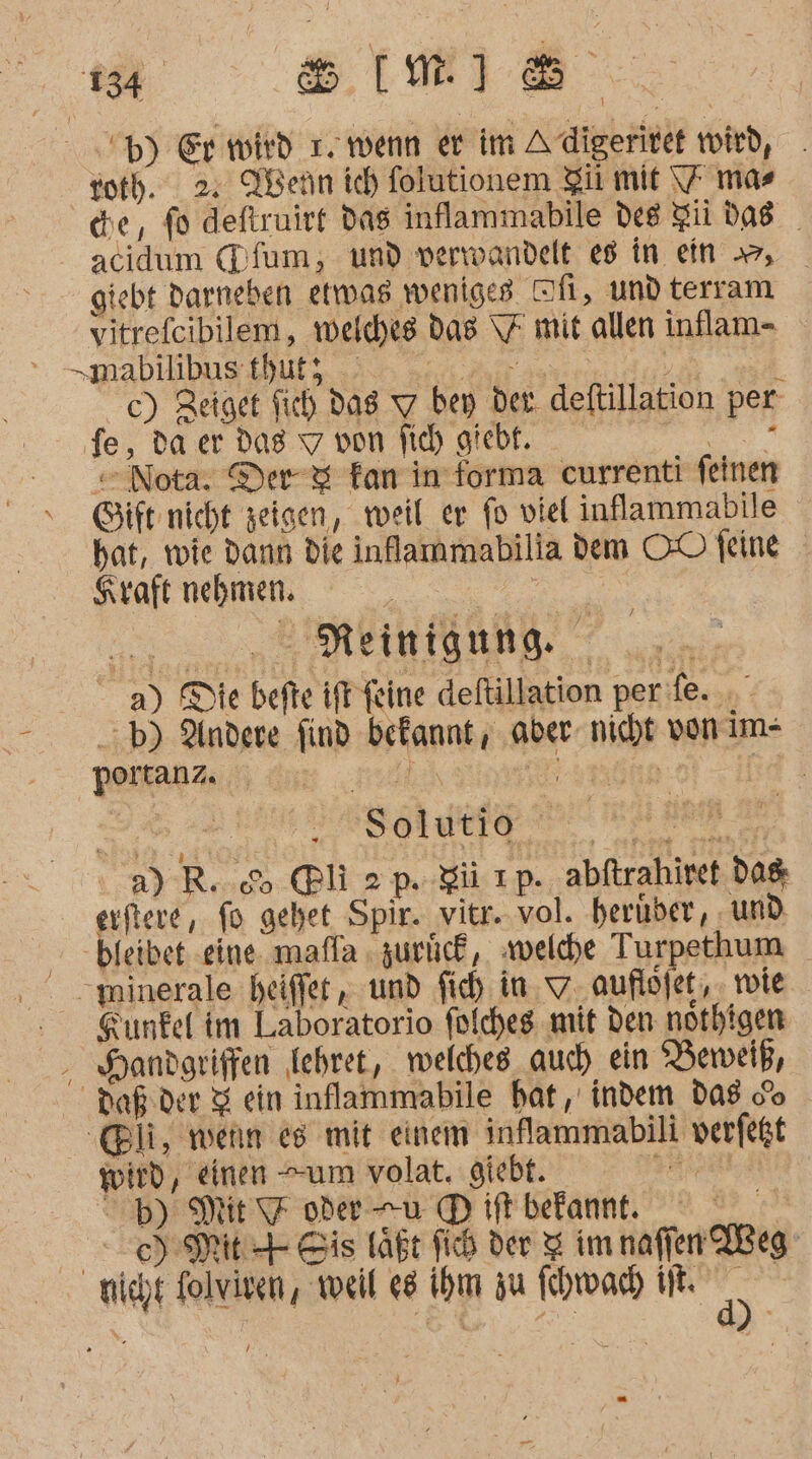 'p) Er wird 1. wenn er im Adigeritef wird, roth. 2. Ahern ich folutionem Zü mit \7 mas che, fo deftruirt das inflammabile des gil das acidum (Dfum, und verwandelt e8 in ein , giebt Daneben etwas weniges Ti, und terram vitrefeibilem, welches das \7 mit allen inflam- „mabulibusthufs, 5 act Ar as i c) Zeiget fih dag Y bey der. deftillation per fe, da er dag 7 von fich giebt. N = Nota. Der &amp; fan in forma currenti feinen Gift nicht zeigen, weil er fo viel inflammabile hat, wie dann die inlammabilia dem OO feine Kraft nehmen. m 5 SMEIMTONND. | 3.5 a) Die befte iff feine deftillation per fe. :b) Andere find befannt , ‚aber nicht vonim- portanz. EN ET | | Solutio ae a) R. &amp; @li 2p. gi ıp. abftrahiret dag erftere, fo gehet Spir. vitr. vol. herüber, ‚und - bfeibet eine mafla » zurlick,. welche Turpethum minerale heiffer , und fich in. auflöfet, . tie Sunfel im Laboratorio folcheg mit den nothigen - Handgriffen lehret, welches auch) ein Beweiß, Daßder Z ein inflammabile hat, indem das co ‚@li, wenn es mit einem inflammabili verfeßt wird, einen “um volat. giebt. &gt;= db) Mit 7 oder u © ift befannt. | SET Bis läßt fid der $ im naffen IBeg nicht folviven, weil e8 ihm zu fchwadh IN. gi i