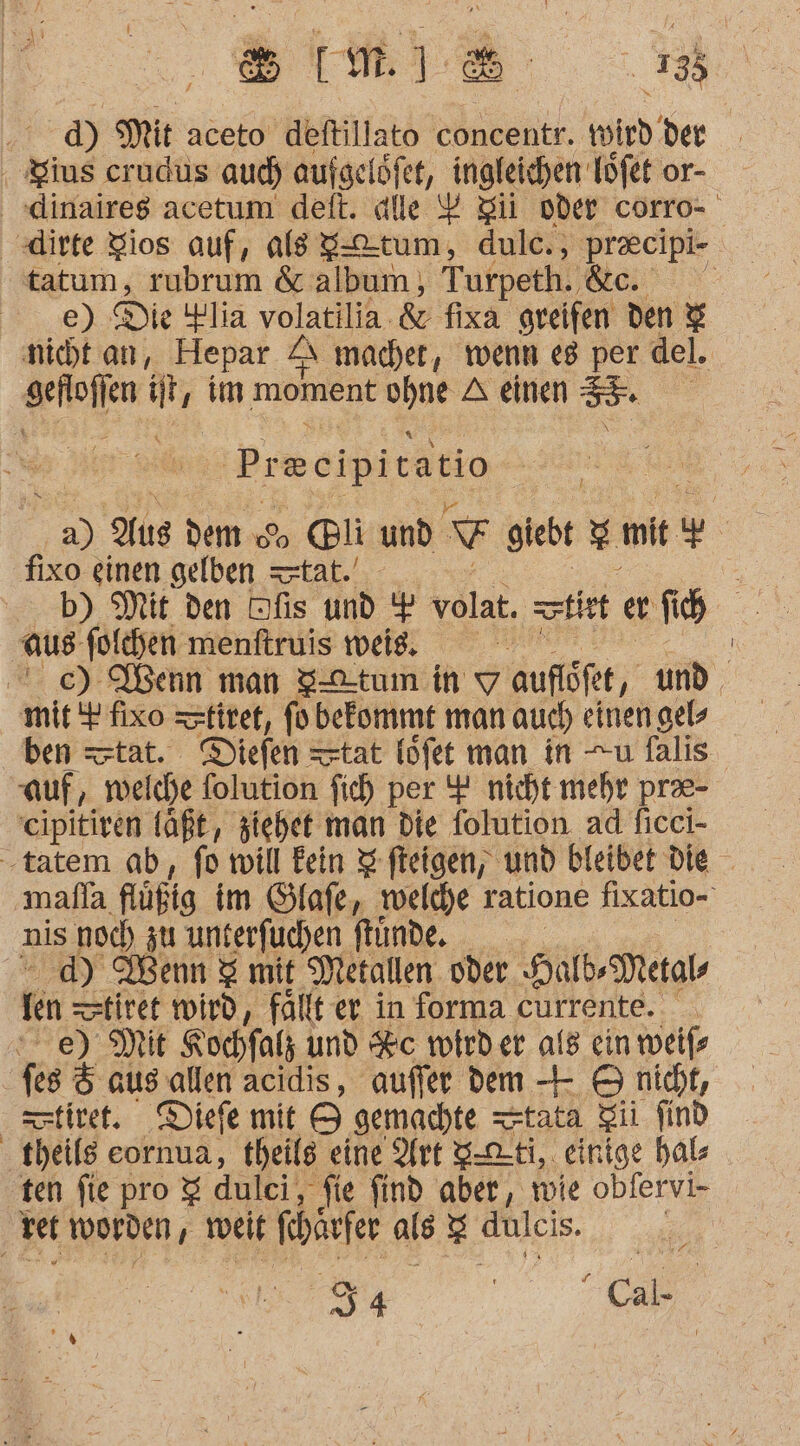 ‚sm d) Mit aceto ‚deftillato tönkentr. wird der ‚ Zius crudus aud) aufgelöfet, ingfeichen Töfet or- dinaires acetum deft. alle % ii oder corro- dirte Zios auf, als g-tum, dulc., praecipi- tatum, rubrum &amp; album), Turpeth. &amp;c. e) Die iHlia volatilia. &amp; fixa greifen den &amp; nicht an, Hepar A macher, wenn e8 per © del. geroilen At ‚im moment ohne A einen 5” | Preeipitatio } 33 Ya damess Colin 7 giebt 5 mit u fixo einen gelben tat. aus -folchen menftruis weig. | | ce) Ibenn man 3—tum in Y aufiöfet, und ben tat. Diefen tat löfet man in —u falis auf, ‚welche folution fich per 4 nicht mehr pree- eipitiven laßt, ziehet man die folution ad ficci- -tatem ab, fo will kein I fteigen, und bleibe die mafla flüfig im Slafe, welche ratione fixatio- nis noch zu unterfuchen ftunde, d) Wenn &amp; mit Metallen. oder Hab Metals fen tiret wird, fällt er in forma currente. ee) Mit Kochfath und &amp;c wirder als ein weife fes &amp; aussallen acidis, auffer dem -- 9 nicht, setitet. Diefe mit 9 gemachte —tata Zii find : teile eornua, theils eine Art S-oti,. einige hal ten fie pro 3 dulci, fie find aber, wie obfervi- vet worden, tveit feharfer als S dulcis. /