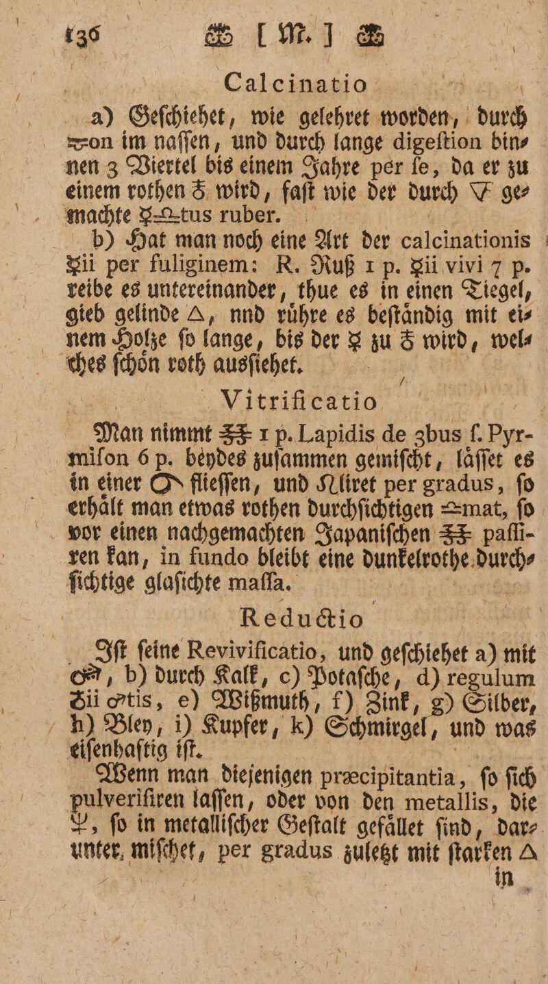 ; „aCaleinatio: U u a) Sefchiehet, wie gelehret worden, : durch nen 3 Viertel bis einem Sahre per fe, da er zu einem rothen 5 wird, kart wie der durch \7 ger machte S-C-tus ruber. BR: b) Hat man noch) eine Art der calcinationis Sii per fuliginem: R. Ruß ı p. gi vivi7 p. veibe e3 untereinander, thue es in einen Tiegel, gteb gelinde A, nnd rühre es beftändig mit eis nem Hole fo lange, bis der 2 zu &amp; wird, wel ches fehon vorh ausfiehel, | u Vitrificatio, BER, Man nimmt 33: ı p. Lapidis de gbus f. Pyr- mifon 6 p. beydes zufammen gemifeht, Täfler es in einer ON flieffen, und SLlivet per gradus, fo erhält man etrvas rorhen durchfichtigen mat, fo vor einen nachgemachten Zapanifchen SE pafli- ven Fan, in fundeo bleibt eine dunfelrorhe. durch“ fichtige glafichte maffa. ek er re | | Redudtio | ft feine Revivificatio, und gefchiehet a) mit ©, b) durch Kalk, c) Potafche, d) regulum Si otis, e) Wißmuth, f) Zink, g) Silber, ‚ 4) Bley, i) Kupfer, k) Schmirgel, und was eifenhaftig ff. RE Re . Wenn man diejenigen praecipitantia, fo fich pulverifiren laffen, oder von den metallis, die =, fo in merallifcher Geftalt gefället find, darz unter, mifchet, per gradus zulet mit Na A l