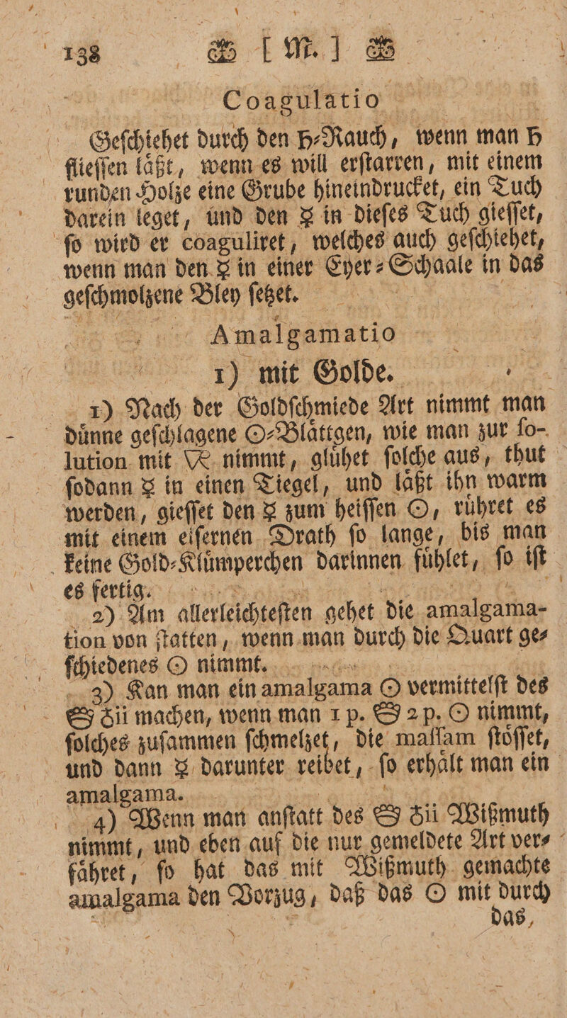 Coagulatio Sefehiehet Durch den H-Naud, wenn man B flieffen läßt, wenn.e8 will erflarren, mit einem darein teget, md den &amp; in Diefes Tuch gieffet, fd wird er coaguliret, welches’ auch) gefchtehet, wenn man den.Z in einer Eyer» Schaale in das gefchmolzene Bley fehl. ar Amalgamatio Mr | ı) mit Golde. A 3) Nach der Goldfehmiede Art nimmt man - dünne gefehlagene O-Dlättgen, wie man zur fo-. - Iution. mit. WR. nimmt, glühet. folche aus, thbut fodann &amp; in einen Tiegel, und laßt ihn warm werden, gieflet den 2 zum heiflen ©, rühret 8 mit. einem eifernen. Drath fo lange, bis man Feine Gold-Rfümperchen darinnen fühlet,. fo ifl es fertig al Re Be 2). Am allerleichteften gehet die amalgama- tion von flotten, wenn.man durch Die Quart ge fihiedenes O nimmf. ..3) Kan man ein amalgama © vermittelft des folches zufammen fehmelzet, die mallam ftöffet, und dann 3 darunter. reibet, fo erhalt man ein amalgama. _ Ye ice | 4) Wenn man anftatt dee &amp; 5ii Wißmuth nimmt, und. eben auf Die nur,gemeldete Art vers fahrer, fo hat das mit NWißmuth. gemachte amalgama den Vorzug, daB das © mit durd) DAS, N