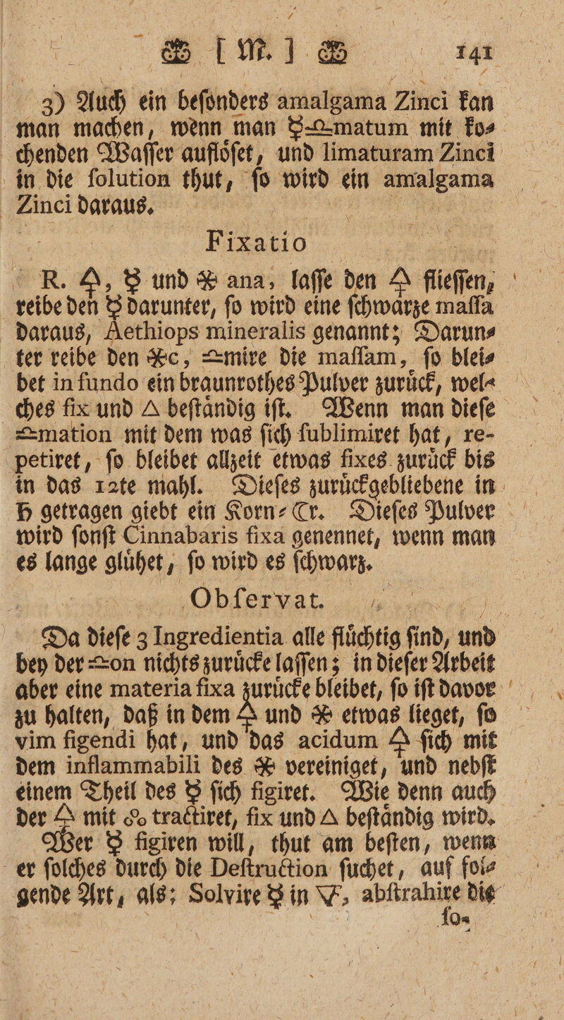 ‚in die folution thut f ” wird em nn | Zinci daraus, Ä Bi ixatio Daraus, Aethiops mineralis genanntz Daruns ter reibe den Sc, =mire die maflam, fo bleis bet in fundo ein braunrorhes Pulver zurück, wel« ches fix und A beftandig if, Wenn man diefe =mation mit dem was fich Tublimiret hat, re- petiret, fo bleibet allzeit etwas fixes zurück bis wird fonft Cinnabaris fixa genennet, wenn man es lange glühet, fo wird es Ihwars. ‚Obfervat. ER bey der on nichtszurücke laffenz; in diefer Arbeit zu halten, Daß in dem Z&amp; und &amp; etwas Tieget, fo vim figendi hat, und das acidum A fi mit dem inflammabili des % vereinigef, und nebft einem Theil des 9 fic) figirer. Wie denn auch der Z mit &amp; tradtiret, fix und A beftändig wird, 2: folches durch) die Deftrultion furchet, auf füiz e