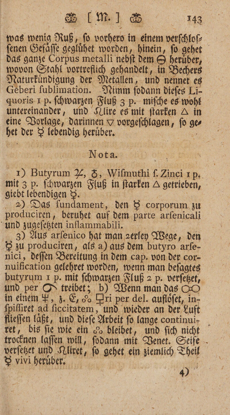 Sm: was wenig Ruß, fo vorhero in einem verfhloe fenen Gefaffe geglühet worden, hinein, fo-geher das ganze Corpus metalli nebft dem &amp; herüber, wovon Stahl vortreflich gehandelt, in Bechers. Naturfündigung der Metallen, und nennet eg Geberi fublimation. Jimm fodann diefeg Li- quoris 1 p. fehwarzen Fluß 3 p- mifche es woht untereinander, und Sllire esmit ftarken A in eine Sorlage, Darinnen 7 vorgefthlagen, fo ges bet der 3 lebendig berüber. re Nota.. eye Pin . 1) Butyrum %, &amp;, Wifmuthi f. Ziaelup..\, mit 3. p. fihwarzen Stuß in farken A getrieben, Biebekebendien Dis ans 00.