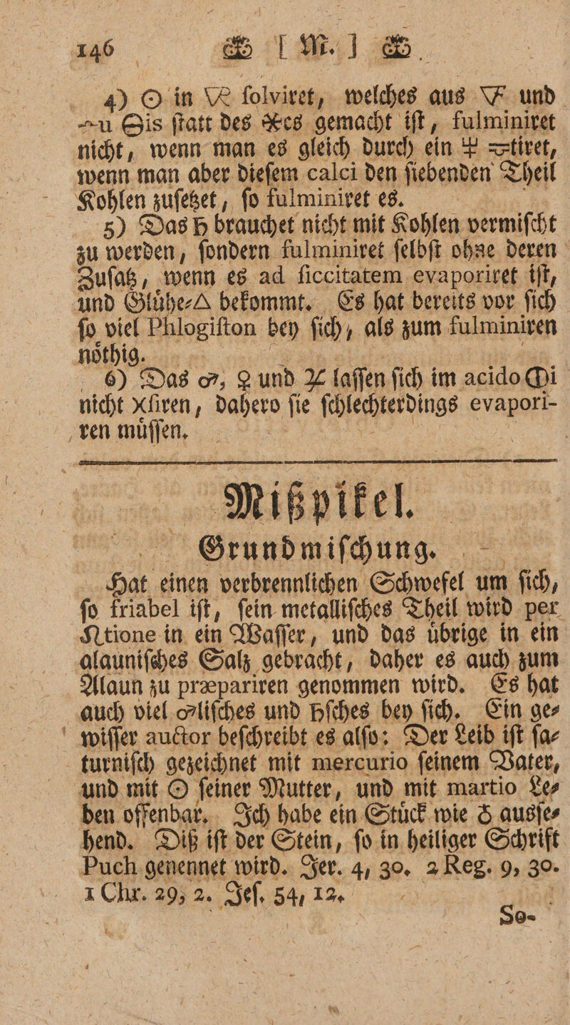 4) © in \8 folviret, welches aus \F und. u Bis ftatt des Res gemacht ift, fulminiret nicht, wenn man e3 gleich Durch ein + =ztiret, wenn man aber diefem calci den fiebenden Theil Kohlen zufeßet , fo fulminiref e8. Bu 5) Das H brauchet nicht mit Kohlen vermifcht zu werden, fondern fulminiret felbft obse deren Zufag, ‚wenn eg ad ficcitatem evaporiret ff, und Slühe-A befommt. Cs hat bereits vor fich fo viel Phlogifton bey fich, ale zum fulminiren ..9 Dos 7, 2 und % laffen fich im acido. Di nicht Xliven, dahero fie fehlechterdings evaporl- ‚venmüflen de ee Mikpikel 0 ROFHRDMIMDUNG Hat einen verbrennlichen Schwefel um fich, fo friabel ift, fein metallifches Theil wird per. Ntione in ein Wafler, und das übrige in ein „alaunifches Salz gebracht, daher es auch) zum . Maun zu preepariren genommen wird. Es hat aud) viel.orlifches und Hfches bey Sich, Ein ger ' wiffer autor befchreibt es alfo; Der Leib ift fa- turnifch gezeichnet mit mercurio feinem Dater, und mit © feiner Mutter, und mit martio 1 ben offenbar, . Sch habe ein Stück.wie 5 ausies bend. Dik ift der Stein, fo.in heiliger Schrift _ Puch .genennet wird. er. 4, 30. &gt; Reg: 9, 30. ı Chr. 29, 2. ef, 54, 1% { | | S9-