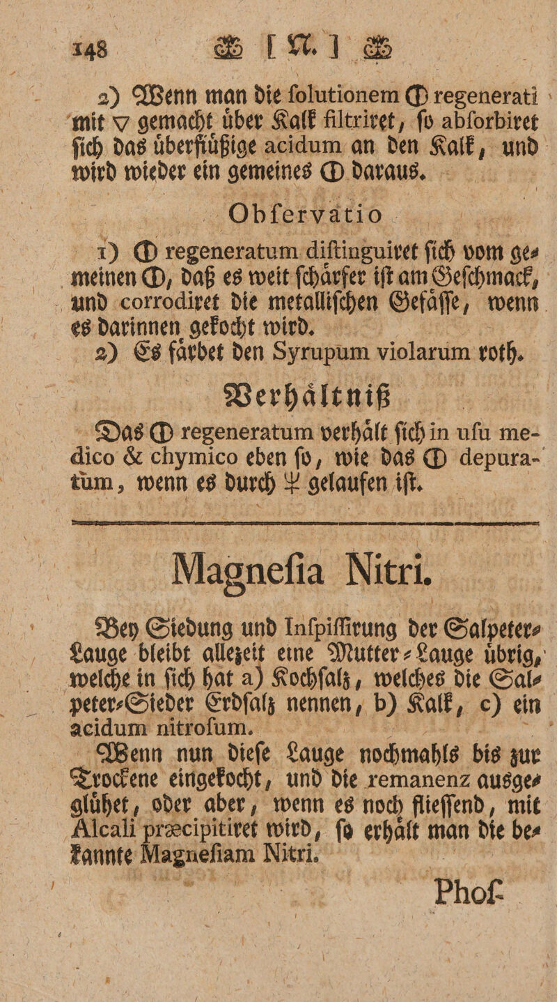 348 BIRIS 2) Wenn man die folutionem (Dregenerati mit 7 gemacht über Kalk filtriret, fo abforbirer fich. das überfiüßige acidum an den Kalk, und wird tieder ein gemeines D. daraus. Obfervatio | 1) ©) regeneratum. diftinguivet fich vom ge meinen. (D, Daß es weit fchärfer ft am Sefchmark, And :corrodiret die Mine Sefaffe, wenn. es Darinnen gekocht wird. 2) 88 faybet den Syrupum violarum vothe Berhältniß Das regeneratum verhäft fi in ufu me- | äice &amp; chymico eben fo, wie das (D depura- tum, wenn e8 Bar # BaRER if. Magnefia Nitri Bey Siedung und Infpifirung ie Salpeters Lauge bleibt act eıne Mutter» Lauge übrig, ‚welche in fich hat a) Kochfalz , welches die Sals peter-Sieder Crdfalz nennen, b) Kalk, ce) ein acidum nitrofum. ’ Denn nun. diefe gauge nochmahle bis zur ee eingefocht, und die remanenz ausges glüher, oder aber, wenn es noch flieffend, mit Alcali precipitiret wird, fü erhält man die bes Tannte una Nitri, Phof. |