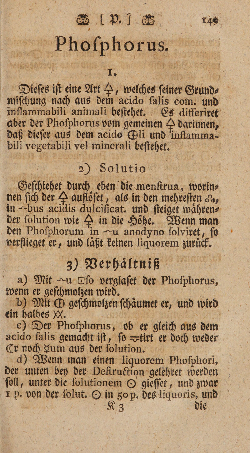 &gt; IP] Phofphorus. e ih En Diefes ift eine Art 2 twelches fine Grunde Wr mifehung nach aus dem acido falis com. und inflammabili animali beftehet. Es differiret aber der Phofphorus vom gemeinen A darinnen, bili wo. vel minerali befichet. 2 0y. Solutio Sefehieher durch, eben’ die.menftrua, morins nen fich der 2 auflöfet , als in den mehveften &amp;, in bus acidis dulcificat. und fteiget wahrens der folution wie A in die Höhe. Wenn man den Phofphorum in u anodyno folviret, verflieget er, und laßt Feinen RUSCH BIFUGR- 3) Berhältniß a) Mit -uufo verglafet der: Phofphorus, wenn er ‚gefchmolen wird. en Mit q &gt; D sefchmolzen khaumer er, und wird | ein halb | €): Der rsthänhie ob er ‚gleich aus dem acido falis gemacht ift, fo tirt er doc) tveder cr noch Zum aus der folution. d) Wenn: man einen liquorem Phofphori, ‚Der unten bey der: Deftrudtion gelehret werden foll, unter die folutionem © gieffet, und zwar Tp. von der: folut. © r 50 p. des a 3 eo