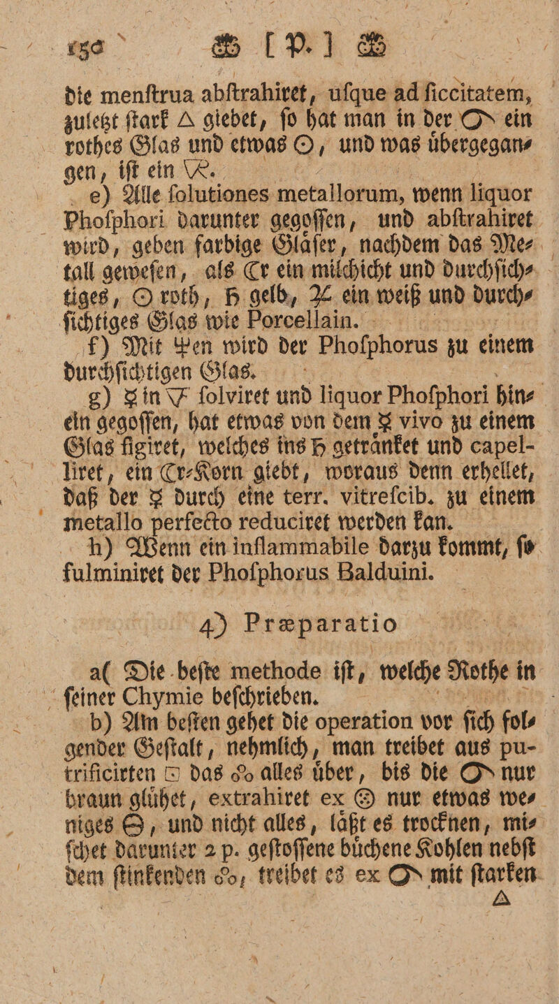 die menftrua abftrahivet, ufque adficcitatem, zuleßt ftarf A giebet, fo hat man in der ON ein 08 ©, und was übergegans gen, ift ein \R. “ ..e) Alle folutiones metallorum, wenn liquor Phofphori darunter gegoffen, und abftrahiret tall gewwefen, als. Cr ein milhicht und Ducchfiche tiges, Oxoth, B geld, X ein weiß und durch» ‚F) Mit Yen wird der Phofphorus zu einem durchfichtigen Glas g) Sin = folviret und liquor Phofphori bins ein gegoffen, hat etwas von dem % vivo zu einem liret, ein Cr-Korn giebt, woraus denn erhellet, metallo perfeito reduciret werden Fan. h) Wenn ein inflammabile darzu fommt, fe 4) Pr&amp;paratio a( Die befte methode ift, welche Rothe in b) Am beften gehet die operation vor fich fols gender Geftalt, nehmlich, man treibet aus pu- trificirten D das do alles über, bis Die O&gt; nur niges &amp; , und nicht alles, laßt es trocknen, mis fehet darunter 2 p. geftoffene büchene Kohlen nebft dem flinfenden So, treiber e3 ex ON mit ftarten- | | A