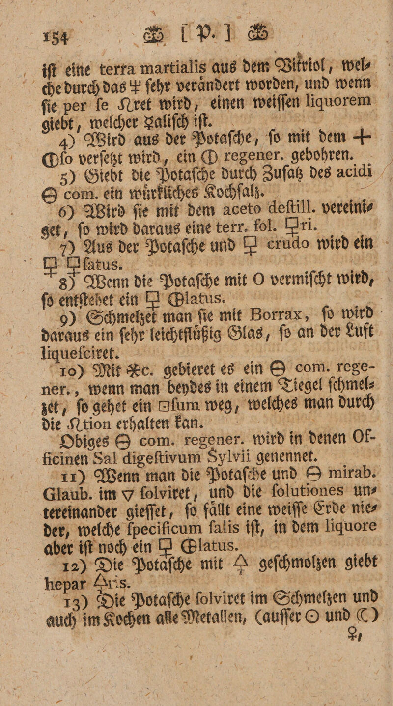 ww Bl ‚ ift eiie terra martialis aus dem Bitriol, miele °  hedurcd)das + fehr verändert worden, und wenn fie per fe Stiret wird, einen eiffen liquorem giebt, welcher zahl. I a) Wird aus der Potafche, fo mit dem Hfo verfest wird, ein (D regener. gebohren. - 5) Gtebt die Potafche Durd) Zufaß des acidi com. ein wohrfliches Rochfals. a 6) Wird fie mit dem aceto deftill. vereinis get, To mird daraus eine terr. fol. Dri. — 7) Aus der Potafche und TI erudo wirdein - ars: ee a Kuren 8) Wenn die Porafche mit O vermifcht void, 9). Schmelzet man fie mit Borrax, fo wird daraus ein fehr Teichtflüßig Glas, fo an der Luft liquefeine on m ad “10) Mit Sc. gebieret eg ein &amp; com. rege- ner., wenn man bendes in einem Tiegel fchmel« 3er, fo geher ein Dfum weg, welches man durch die tion erhalten fan °°— Dbiges &amp; com. regener. wird in denen Of- fieinen Sal digeftivum Sylvii genennet. ir) Wenn man die Porafhe und &amp; mirab. Glaub. im u folviret, und die folutiones uns tereinander gieffet, fo fallt eine weiffe Erde nies der, welche Ipecificum falis ift, in dem liquore aber ifenshen D @latus. 09 12) Die Potafche mit A gefchmolzen giebt hepa Auis. ? SH. BT 0 13) Die Potafhe folviret im Schmelzen und auch im Kochen alle Metallen, Cauffer © und C) Br; [4 Ir