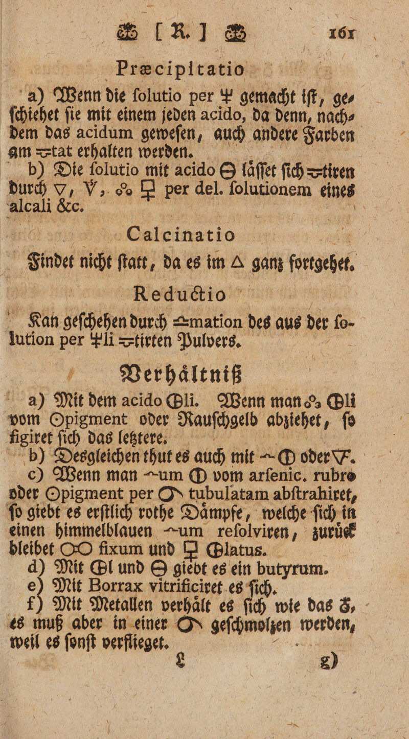 8[R]® zn. | ‚Preeipitatio. fa '2) Wenn die folutio per Y gemacht if, 9 (chichet fie mit einem jeden acido, da denn, nach» dem das acidum gerefen, auch andere Sarben am tat erhalten werden. b) Die folutio mit acido &amp; täffer fi tiven Buch V, V.. 6 D} per del. folutionem eines alcali &amp;c. | a ” -Caleinatio 2 Finder nicht ftatt, da es im A ganz neigt Redudio R  Rah gefehehen duch mation deg aus ber ee. kution per !pli=ztisten Bulvers. Keser, Verbältniß a) Mit dem acido Bli. Wenn man li vom Opigment oder Raufihgelb abzichet, f8 Nigiret ich das lektr. | -b) Desgleichen thut es auch mit -@® DEF. nder Opigment per O\ tubulatam abftrahiret, fo giebt es erftlich vothe Dämpfe, melche fich in einen himmelblauen -um zelrinn,. zurüe® bleibet OO fixum und D} @Blatus. d) Mit Bl und 9 giebt es ein butyrum. R Mit Borrax vitrificiret.eg Tich. Mit Metallen verhält es fich wie das &amp;, - «8 muß aber in einer ON gefegmolzen erden, weil e8 fonft verflieger. ? ) &amp;