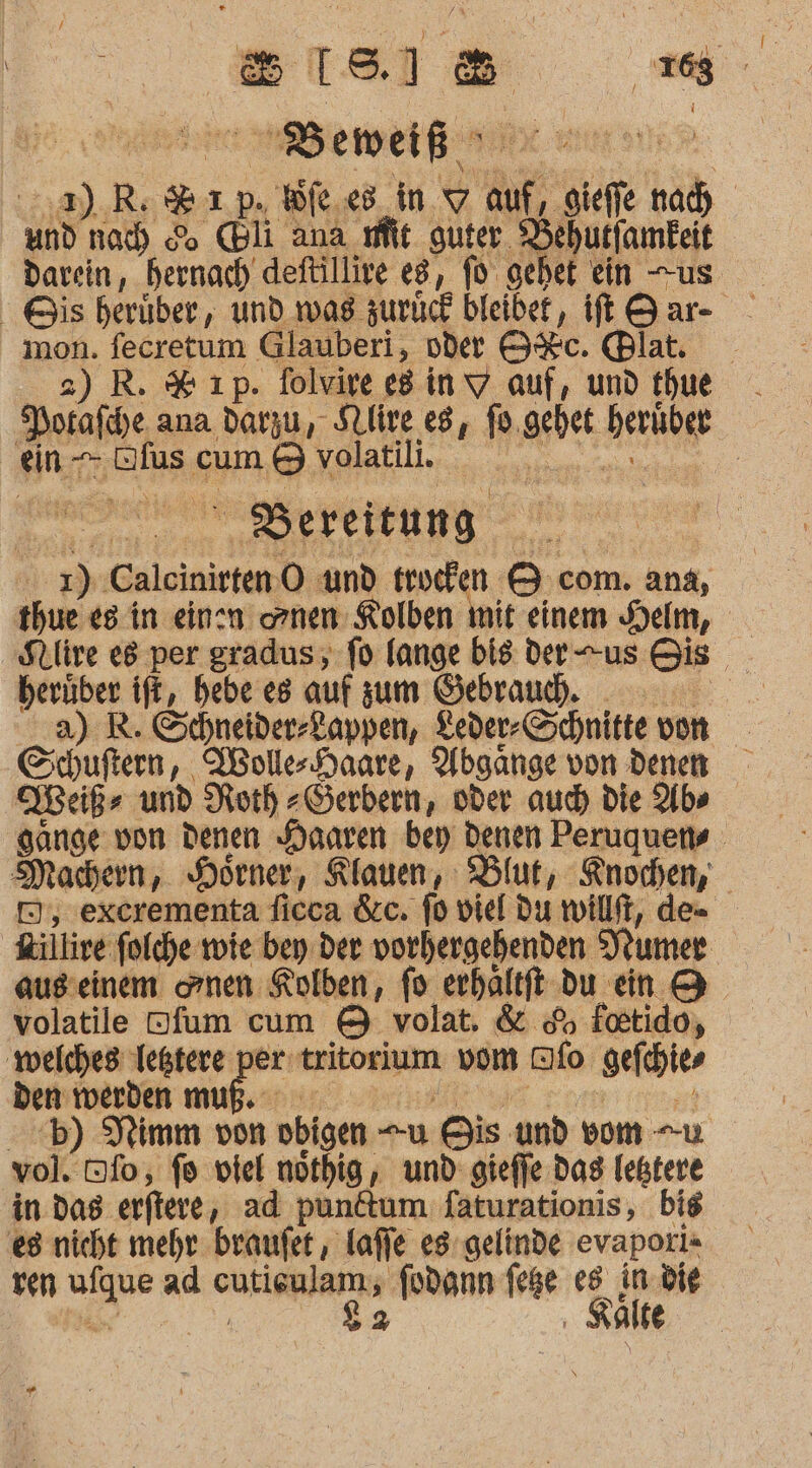 ER er 2).R: Rp. We.e8_in.w auf, Hiefle nach und nach &amp; (Bli ana fit guter. Behutfamkeit darein, hernach deftillive eg, fo gebet ein us Gis herüber, und was zurück bleibet, ft Sar- mon. fecretum Glauberi, oder O%c. Blat, 2) R. % ıp. folvire e8invY auf, und thue . Porafcye ana darzu, Slive es, fo.gehet heriüber ein —- Dfus cum &amp; volatili. re N ERIC LLUNG 7, | 1) CalcinirtenO und truefen &amp; com. ana, thue es in einn ornen Kolben mit einem Helm, Stlire e8 per gradus; fd lange bis der-us Bis herüber ift, bebe es auf zum Gebraud. a) R. Schneider-Lappen, Leder-Schnitte von Schuftern, WollerHaare, Abgänge von denen Weiß und Roth -Serbern, oder auch) die Alb» Hänge von denen Haaren bey denen Peruquens Machern, Hörner, Klauen, Blut, Knochen, D, excrementa ficca &amp;c. fo viel du wilft, de= Rillire folche wie bey der vorhergehenden Numer ausseinem onen Kolben, fo erhaltft du ein &amp; volatile Ofum cum &amp; volat, &amp; &amp;% foetido, ‚welches Ießtere per tritorium vom Dfo gefchies Deksiänben mußeannn an a .b) Nimm von obigen “u Bis und vom -u vol. Dfo, fo viel nöthig,, und: gieffe das lestere in. das erftere, ad punftum faturationis, bis €8 nicht mehr braufet , laffe es gelinde evaporı= ven ufque ad cutieulam, fodann fege y n die &amp;r Ä ‚ Kalte $2